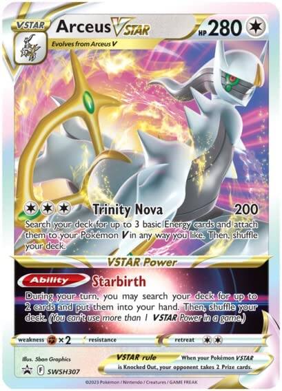 **VSTAR Arcueus VSTAR**

- Evolves from Arcueus V
- HP 280

**Trinity Nova**  
200  
Search your deck for up to 3 basic Energy cards and attach them to your Pokémon V in any way you like. Then, shuffle your deck.

**VSTAR Power**  
Starbirth  
During your turn, you may search your deck for up to 2 cards and put them into your hand. Then, shuffle your deck. (You can't use more than 1 VSTAR Power in a game.)

- Weakness: ×2
- Resistance: None
- Retreat: 2

**VSTAR rule**  
When your Pokémon VSTAR is Knocked Out, your opponent takes 2 Prize cards.

Illustration: Sban Graphics  
F SWSH307

©2023 Pokémon / Nintendo / Creatures / GAME FREAK