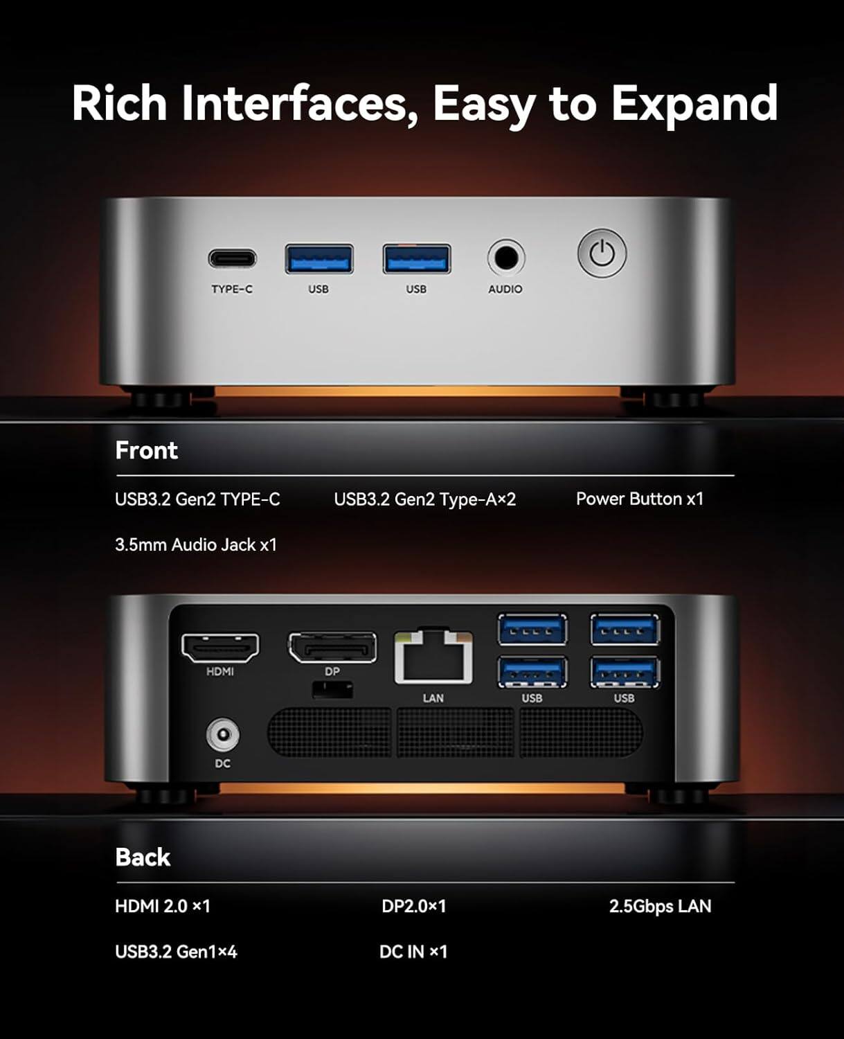Rich Interfaces, Easy to Expand

Front
- USB3.2 Gen2 TYPE-C
- USB3.2 Gen2 Type-Ax2
- Power Button x1
- 3.5mm Audio Jack x1

Back
- HDMI 2.0 x1
- DP2.0x1
- 2.5Gbps LAN
- USB3.2 Gen1x4
- DC IN x1