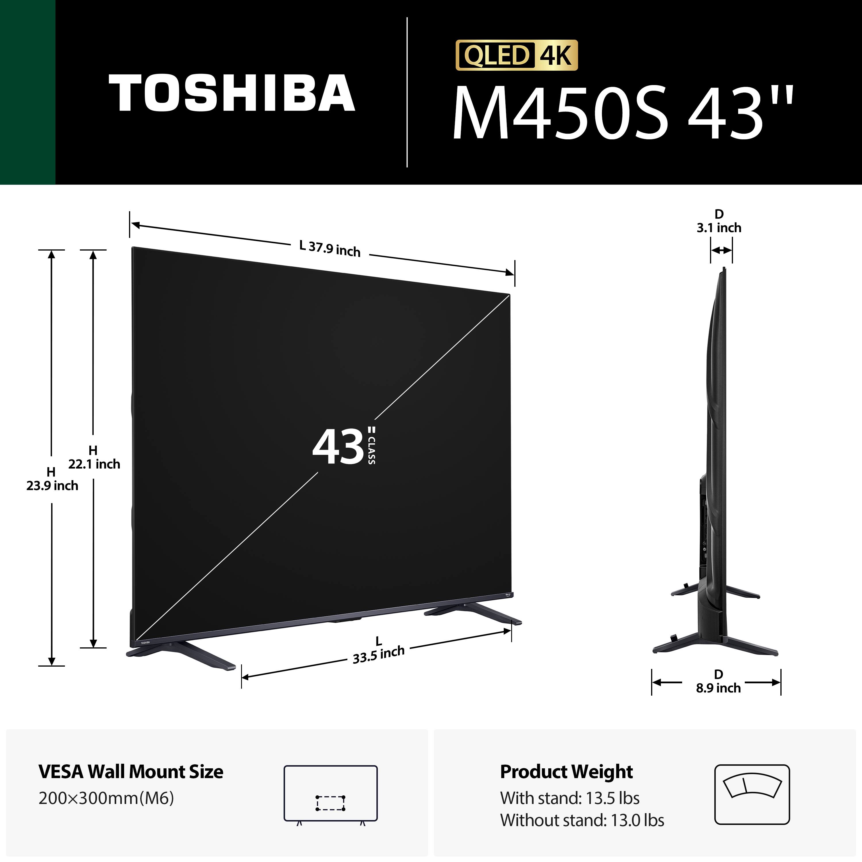 QLED 4K TOSHIBA M450S 43"  
- Length (L): 37.9 inches  
- Depth (D): 3.1 inches  
- Height (H): 22.1 inches  
- Height (H) with stand: 23.9 inches  
- Length (L) with stand: 33.5 inches  
- Depth (D) with stand: 8.9 inches  
- VESA Wall Mount Size: 200x300mm (M6)  
- Product Weight:  
  - With stand: 13.5 lbs  
  - Without stand: 13.0 lbs