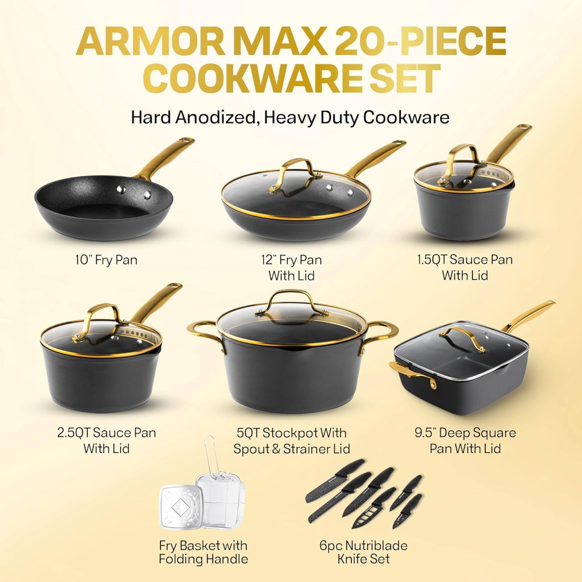 ARMOR MAX 20-PIECE COOKWARE SET
Hard Anodized, Heavy Duty Cookware
10" Fry Pan
12" Fry Pan With Lid
1.5QT Sauce Pan With Lid
2.5QT Sauce Pan With Lid
5QT Stockpot With Spout & Strainer Lid
9.5" Deep Square Pan With Lid
Fry Basket with Folding Handle
6p Nutriblade Knife Set
