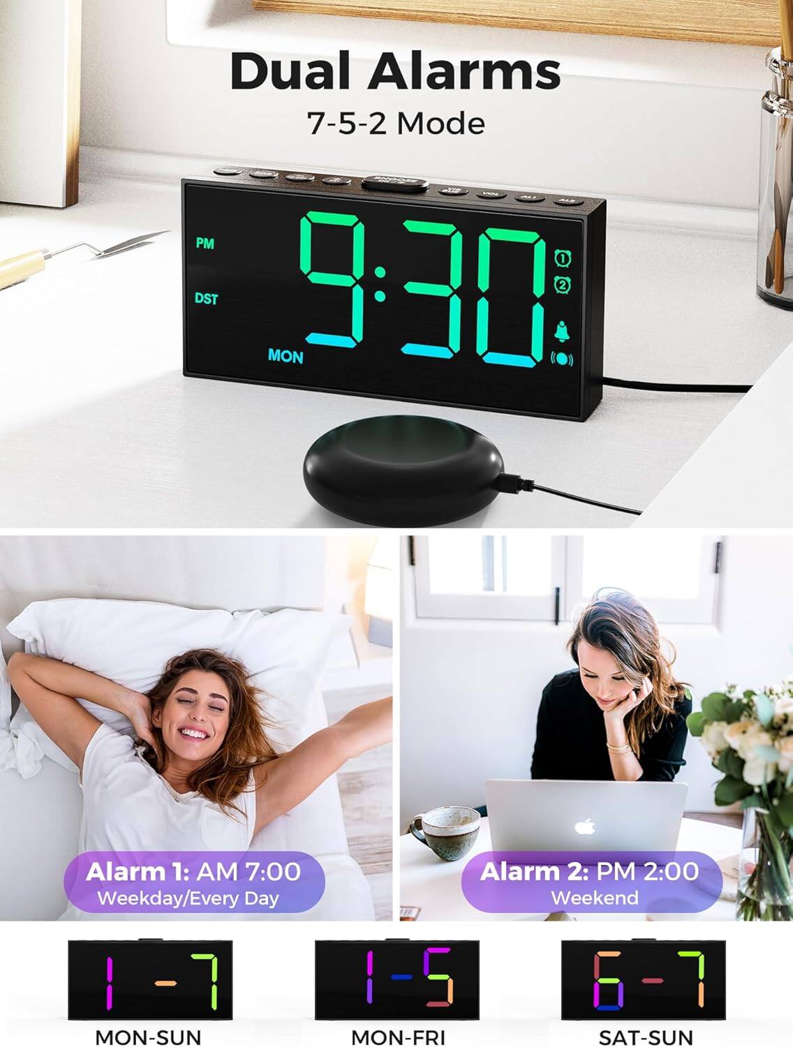 Dual Alarms  
7-5-2 Mode  

Alarm 1: AM 7:00  
Weekday/Every Day  
MON-SUN  

Alarm 2: PM 2:00  
Weekend  
SAT-SUN