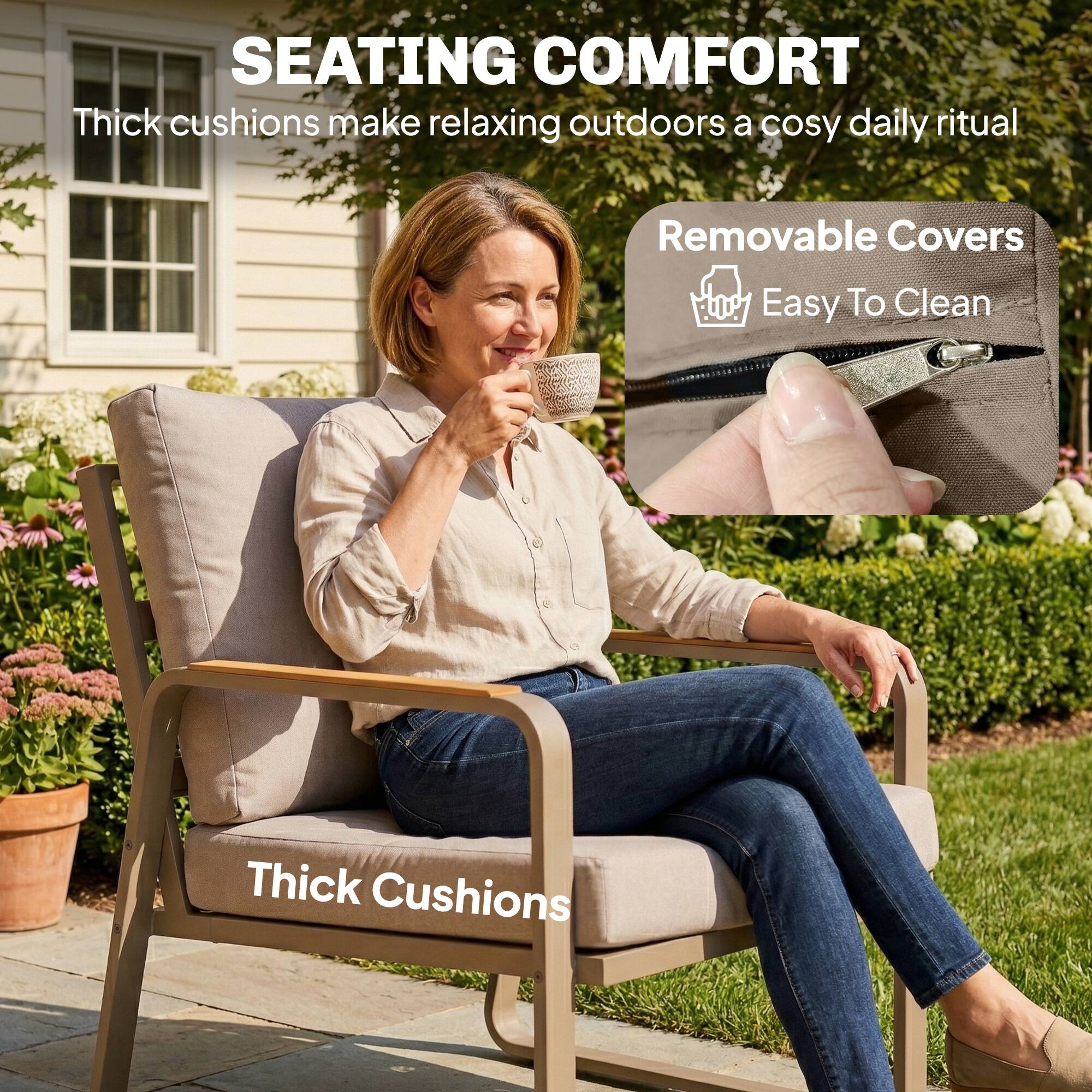 SEATING COMFORT  
Thick cushions make relaxing outdoors a cosy daily ritual  

Removable Covers  
Easy To Clean  

Thick Cushions