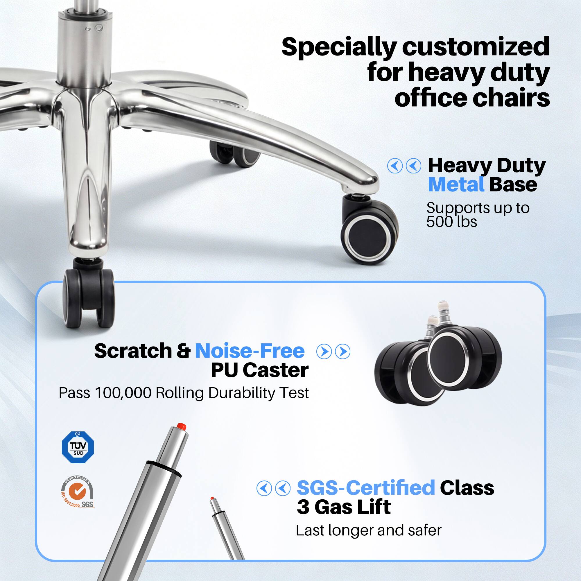 Specially customized for heavy duty office chairs

Heavy Duty Metal Base Supports up to 500 lbs

Scratch & Noise-Free PU Caster Pass 100,000 Rolling Durability Test

TUV SUD

SGS-Certified Class 3 Gas Lift Last longer and safer