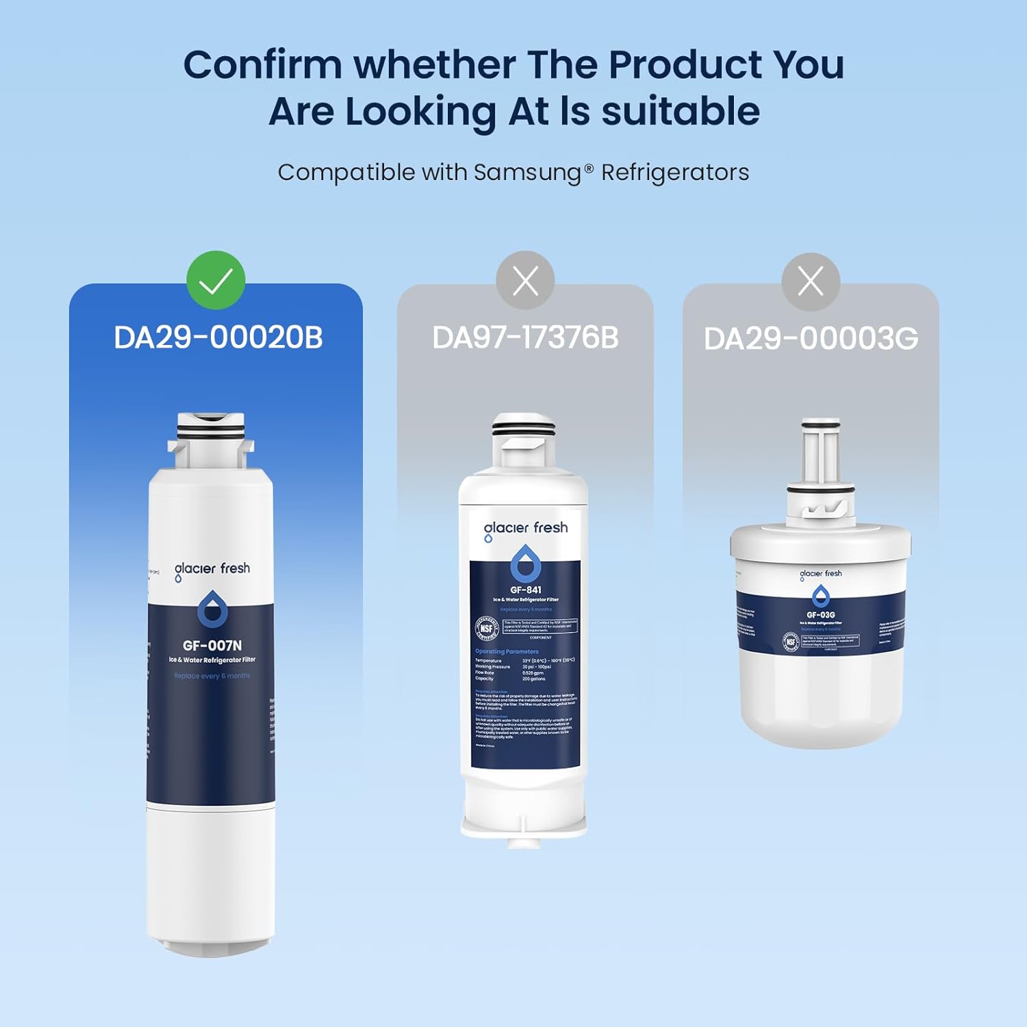 Confirm whether The Product You Are Looking At Is suitable  
Compatible with Samsung® Refrigerators  

DA29-00020B ✓  
DA97-17376B ❌  
DA29-00003G ❌  

glacier fresh  
GF-007N  
Ice Water Refrigerator Filter  

glacier fresh  
GF-841  
Ice Water Refrigerator Filter  

glacier fresh  
GF-030  
Ice Water Refrigerator Filter