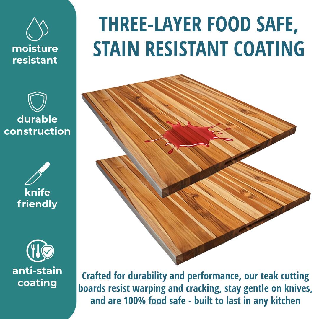 THREE-LAYER FOOD SAFE, STAIN RESISTANT COATING

moisture resistant

durable construction

knife friendly

anti-stain coating

Crafted for durability and performance, our teak cutting boards resist warping and cracking, stay gentle on knives, and are 100% food safe - built to last in any kitchen