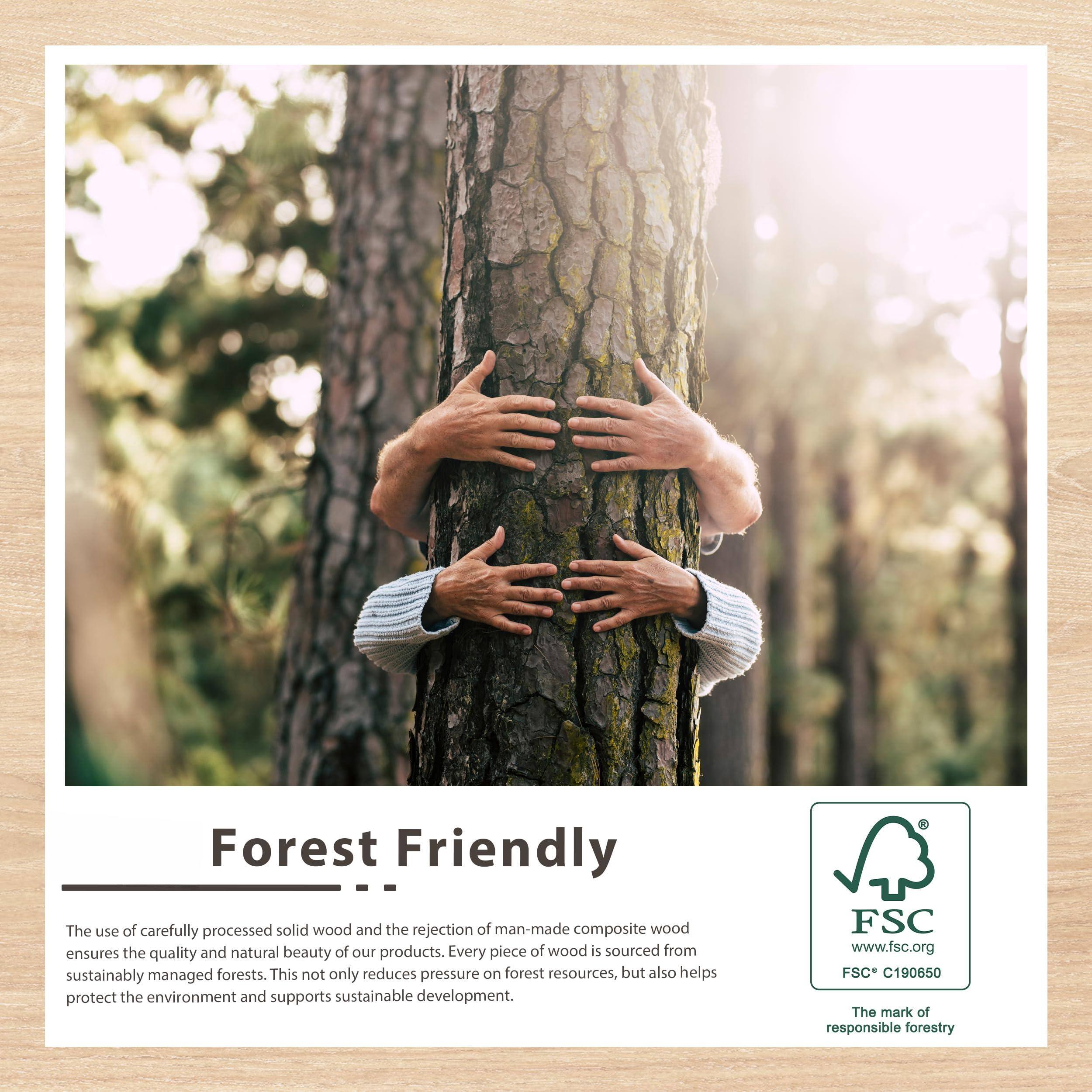 Forest Friendly

The use of carefully processed solid wood and the rejection of man-made composite wood ensures the quality and natural beauty of our products. Every piece of wood is sourced from sustainably managed forests. This not only reduces pressure on forest resources but also helps protect the environment and supports sustainable development.

FSC www.fsc.org FSC* C190650 The mark of responsible forestry

---

Forest Friendly

The use of carefully processed solid wood and the rejection of man-made composite wood ensures the quality and natural beauty of our products. Every piece of wood is sourced from sustainably managed forests. This not only reduces pressure on forest resources but also helps protect the environment and supports sustainable development.

FSC www.fsc.org FSC* C190650 The mark of responsible forestry