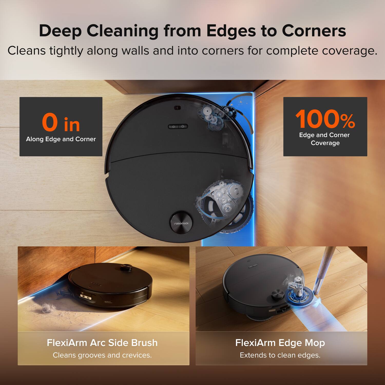 Deep Cleaning from Edges to Corners  
Cleans tightly along walls and into corners for complete coverage.  

0 in  
Along Edge and Corner  

100% Edge and Corner Coverage  

FlexiArm Arc Side Brush  
Cleans grooves and crevices.  

FlexiArm Edge Mop  
Extends to clean edges.