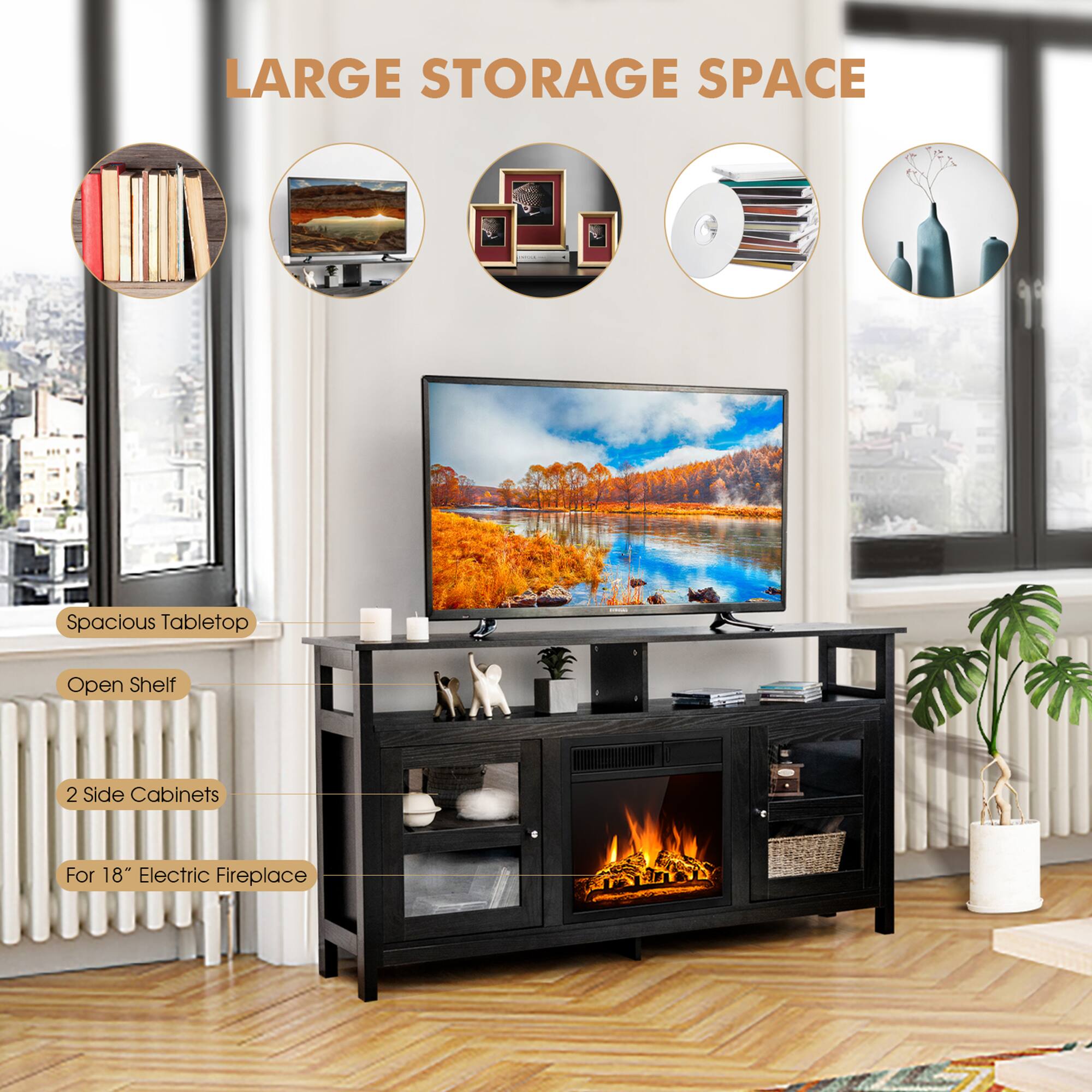 LARGE STORAGE SPACE
Spacious Tabletop
Open Shelf
2 Side Cabinets
For 18" Electric Fireplace