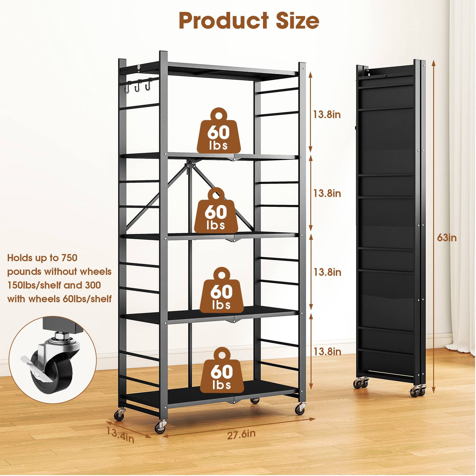 Product Size

- 60 lbs
- 13.8in
- 60 lbs
- 13.8in
- 63in
- 60 lbs
- 13.8in
- 60 lbs
- 13.8in
- 13.4in
- 27.6in

Holds up to 750 pounds without wheels
150lbs/shelf and 300 with wheels
60lbs/shelf