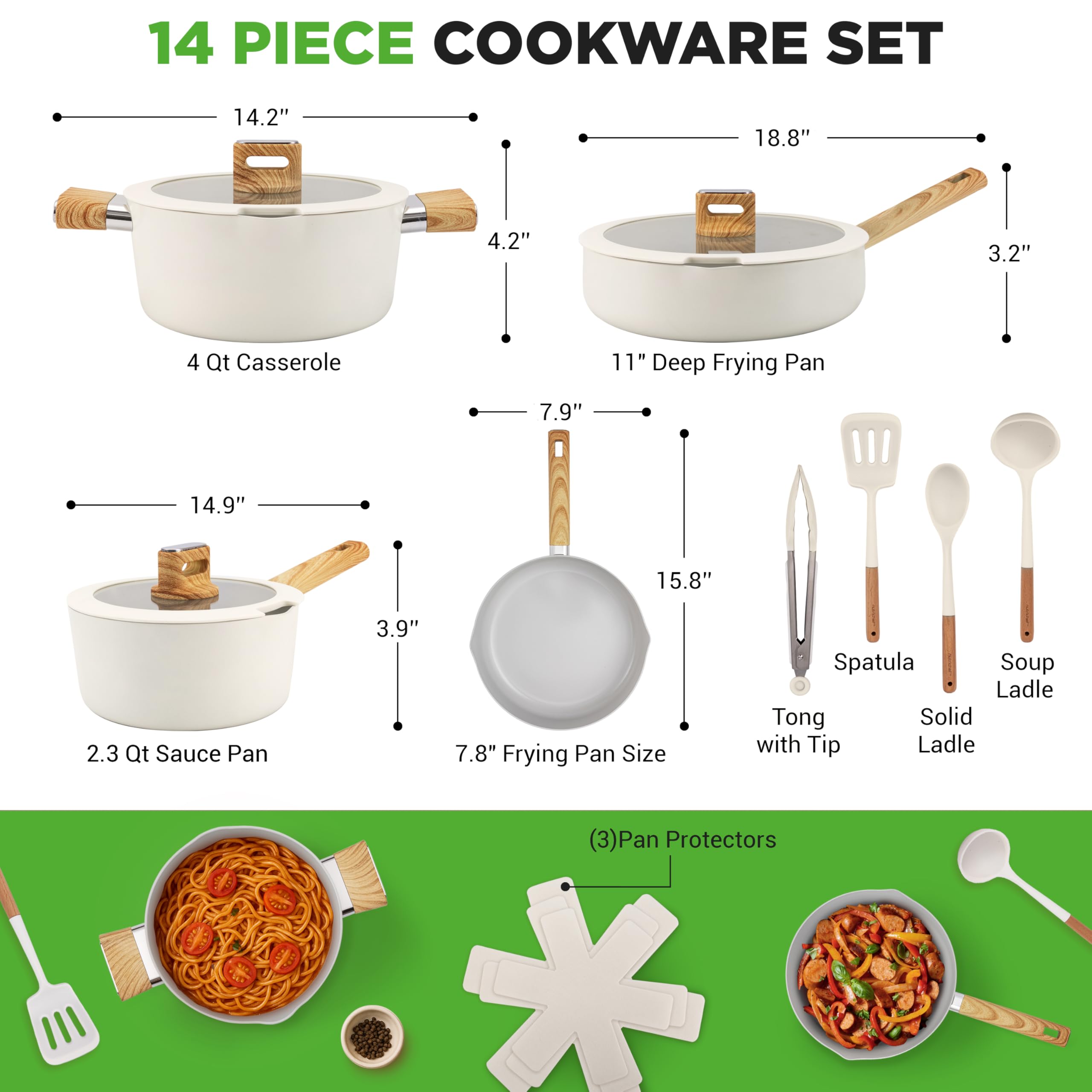 14 PIECE COOKWARE SET

- 4 Qt Casserole: 14.2" x 4.2"
- 11" Deep Frying Pan: 18.8" x 3.2"
- 2.3 Qt Sauce Pan: 14.9" x 3.9"
- 7.8" Frying Pan Size: 7.9" x 15.8"
- Spatula
- Soup Ladle
- Tong with Tip
- Solid Ladle
- (3) Pan Protectors