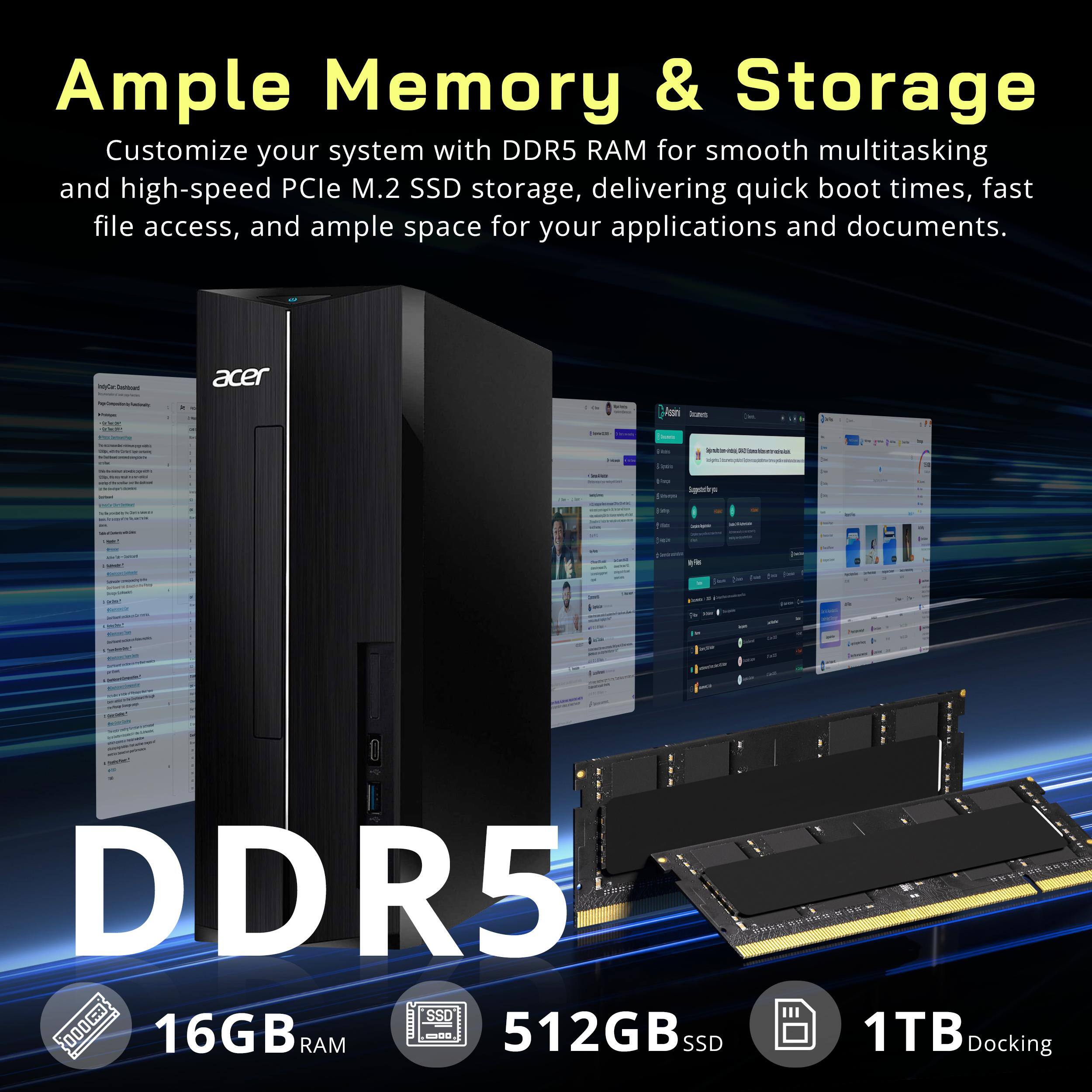 Ample Memory & Storage  
Customize your system with DDR5 RAM for smooth multitasking and high-speed PCIe M.2 SSD storage, delivering quick boot times, fast file access, and ample space for your applications and documents.

acer

FIQUE BOW SED  
twarm.  
Icent  
=  
- - -  
the  
Sugarstorys  
[img  
-  
Insy-ClAwed  
Ines  
getter  
DDR5 WWWWO SSD 16GB RAM --- 512GB SSD 1TB Docking