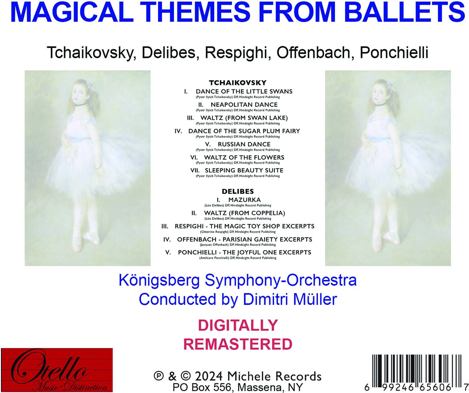 **MAGICAL THEMES FROM BALLET**

Tchaikovsky, Delibes, Respighi, Offenbach, Ponchielli

**TCHAIKOVSKY**

1. DANCE OF THE LITTLE SWANS  
   (Pyotr Ilyich Tchaikovsky)  
   DR Hindright Record Publishing

2. NEAPOLITAN DANCE  
   (Pyotr Ilyich Tchaikovsky)  
   DR Hindright Record Publishing

3. WALTZ (FROM SWAN LAKE)  
   (Pyotr Ilyich Tchaikovsky)  
   DR Hindright Record Publishing

4. DANCE OF THE SUGAR PLUM FAIRY  
   (Pyotr Ilyich Tchaikovsky)  
   DR Hindright Record Publishing

5. RUSSIAN DANCE  
   (Pyotr Ilyich Tchaikovsky)  
   DR Hindright Record Publishing

6. WALTZ OF THE FLOWERS  
   (Pyotr Ilyich Tchaikovsky)  
   DR Hindright Record Publishing

7. SLEEPING BEAUTY SUITE  
   (Pyotr Ilyich Tchaikovsky)  
   DR Hindright
