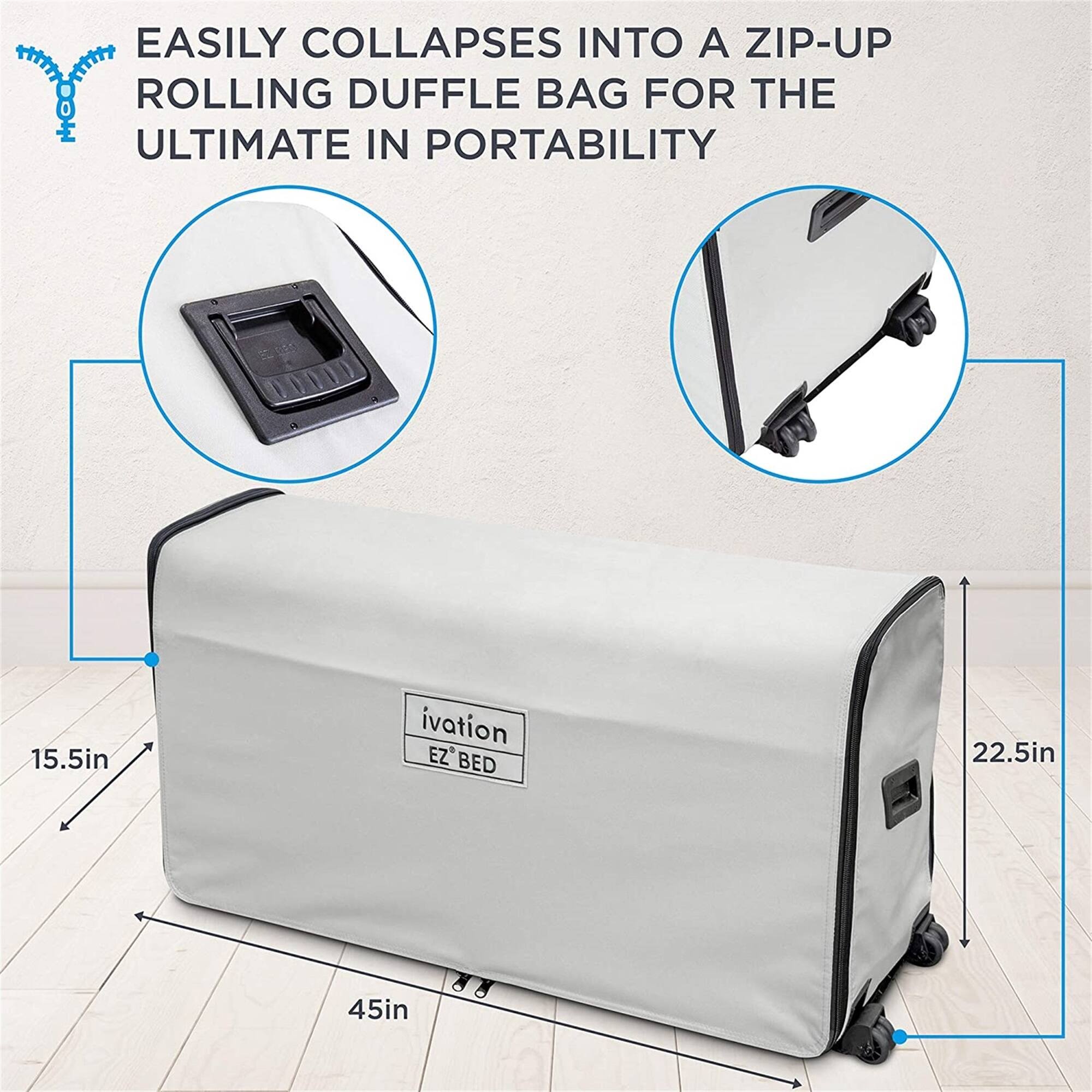 EASILY COLLAPSES INTO A ZIP-UP ROLLING DUFFLE BAG FOR THE ULTIMATE IN PORTABILITY

15.5in

ivation EZ BED

22.5in

45in