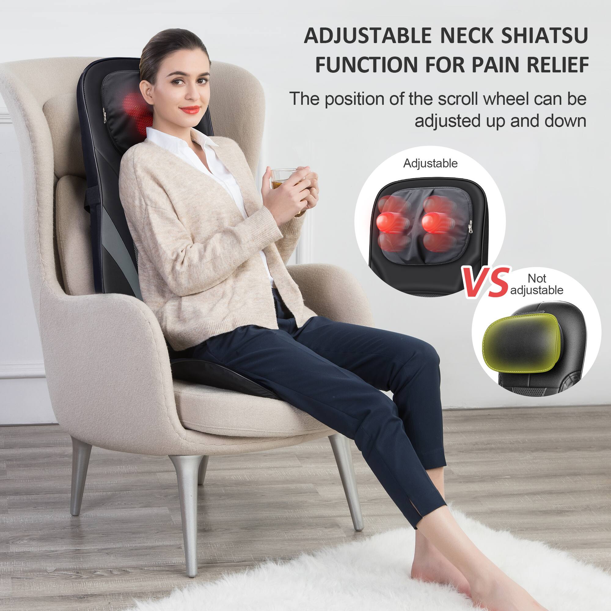 ADJUSTABLE NECK SHIATSU FUNCTION FOR PAIN RELIEF

The position of the scroll wheel can be adjusted up and down.

Adjustable vs Not Adjustable

Adjustable: The position of the scroll wheel can be adjusted up and down.

Not Adjustable: The position of the scroll wheel cannot be adjusted.
