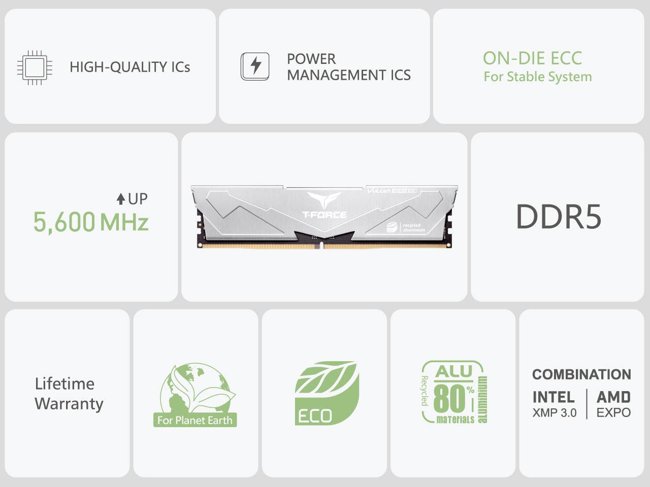 - HIGH-QUALITY ICs
- POWER MANAGEMENT ICs
- ON-DIE ECC For Stable System
- 5,600 MHz
- DDR5
- Lifetime Warranty For Planet Earth
- ECO
- ALU 80% recycled aluminium materials
- COMBINATION INTEL AMD XMP 3.0 EXPO