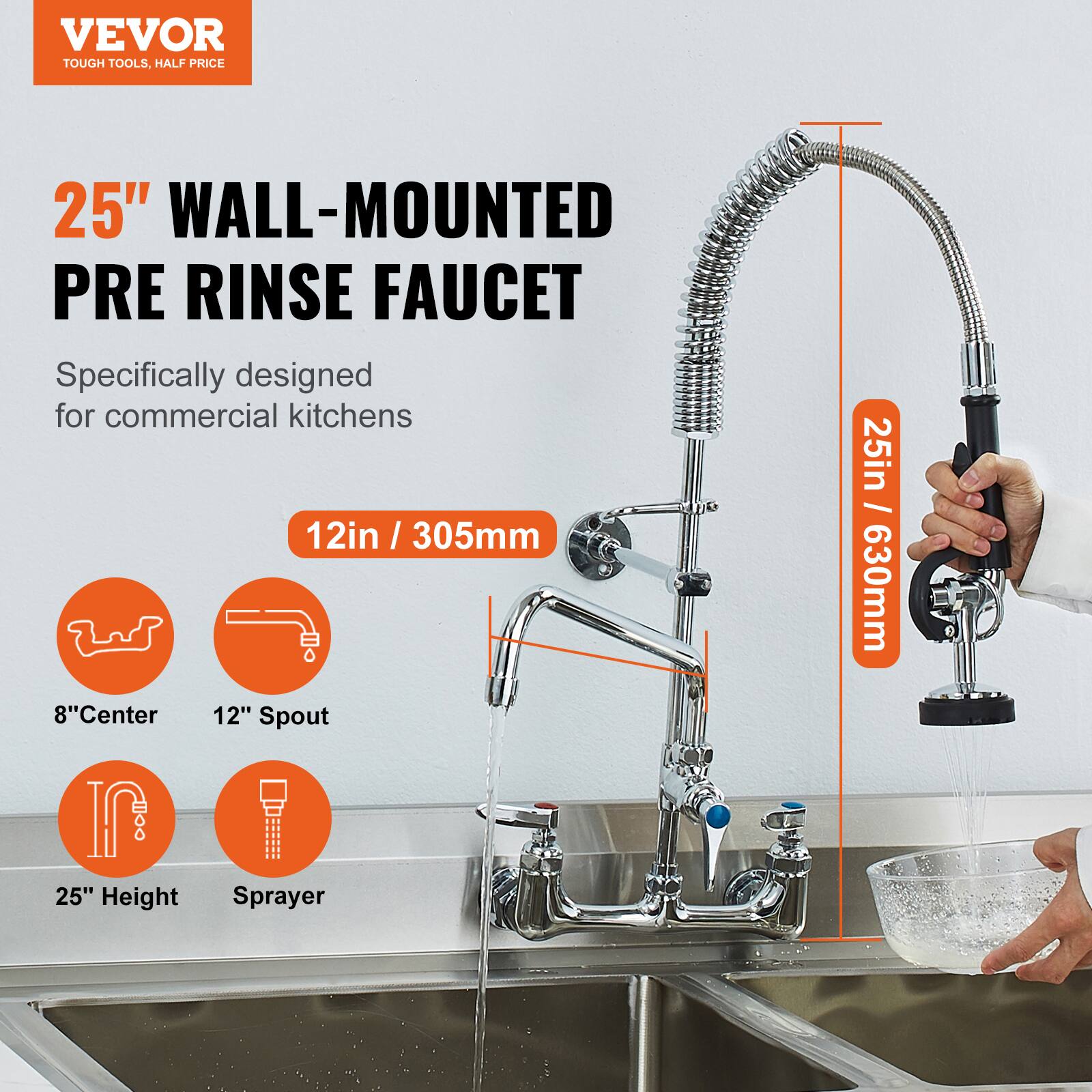 VEVOR  
TOUGH TOOLS, HALF PRICE  

25" WALL-MOUNTED PRE RINSE FAUCET  
Specifically designed for commercial kitchens  

12in / 305mm  
8" Center  
12" Spout  
25" Height  
Sprayer  

25in / 630mm