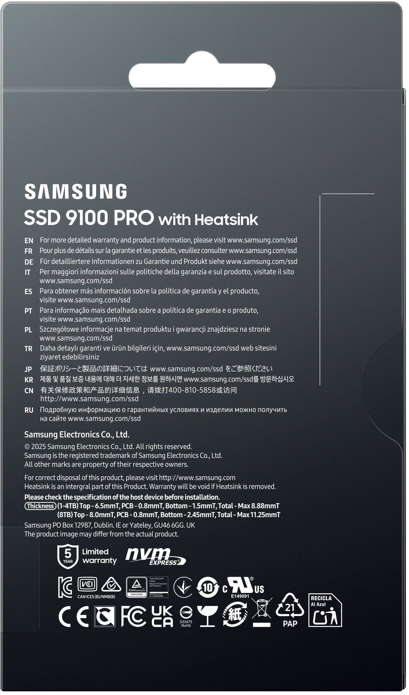 **SAMSUNG SSD 9100 PRO with Heatsink**

For more detailed warranty and product information, please visit www.samsung.com/ssd

- EN: For more detailed warranty and product information, please visit www.samsung.com/ssd
- FR: Pour plus de détails sur la garantie et les produits, veuillez consulter www.samsung.com/ssd
- DE: Für detailliertere Informationen zu Garantie und Produkt, siehe www.samsung.com/ssd
- ES: Para obtener más información sobre la política de garantía y el producto, visite el sitio web www.samsung.com/ssd
- PT: Para informação mais detalhada sobre a política de garantia e o produto, visite www.samsung.com/ssd
- PL: Szczegółowe informacje o polityce gwarancji i produktu można znaleźć na stronie www.samsung.com/ssd
- TR: Daha detaylı garanti ve ürün bilgileri için, www.samsung.com/ssd web sitesini ziyaret edebilirsiniz
- JP: 保証ポリシーと製品の詳細については、www.samsung.com/ssdを