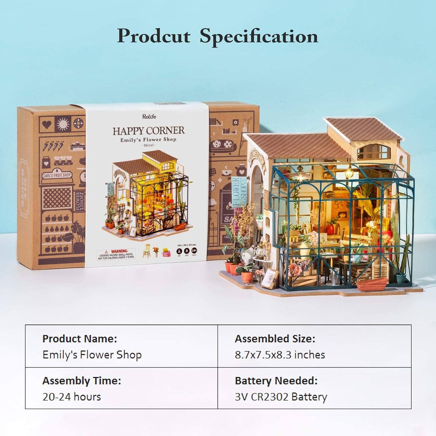 Product Specification

Rolife HAPPY CORNER Emily's Flower Shop

Product Name: Emily's Flower Shop

Assembled Size: 8.7x7.5x8.3 inches

Assembly Time: 20-24 hours

Battery Needed: 3V CR2302 Battery