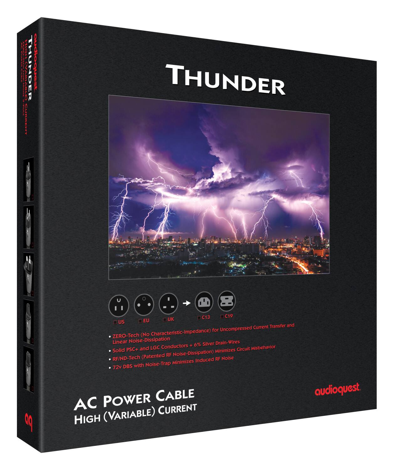 **THUNDER**

**AC POWER CABLE**  
**HIGH (VARIABLE) CURRENT**

- ZERO-Tech (No Characteristic-Impedance) for Uncompressed Current Transfer and Linear Noise-Dissipation
- Solid PSC+ and LGC Conductors + 6% Silver Drain-Wires
- RF/ND-Tech (Patented RF Noise-Dissipation) Minimizes Circuit Misbehavior Induced RF Noise
- 72v DBS with Noise-Trap Minimizes Induced RF Noise

**C13**  
**C19**  
**EU**  
**UK**  
**US**

audioquest