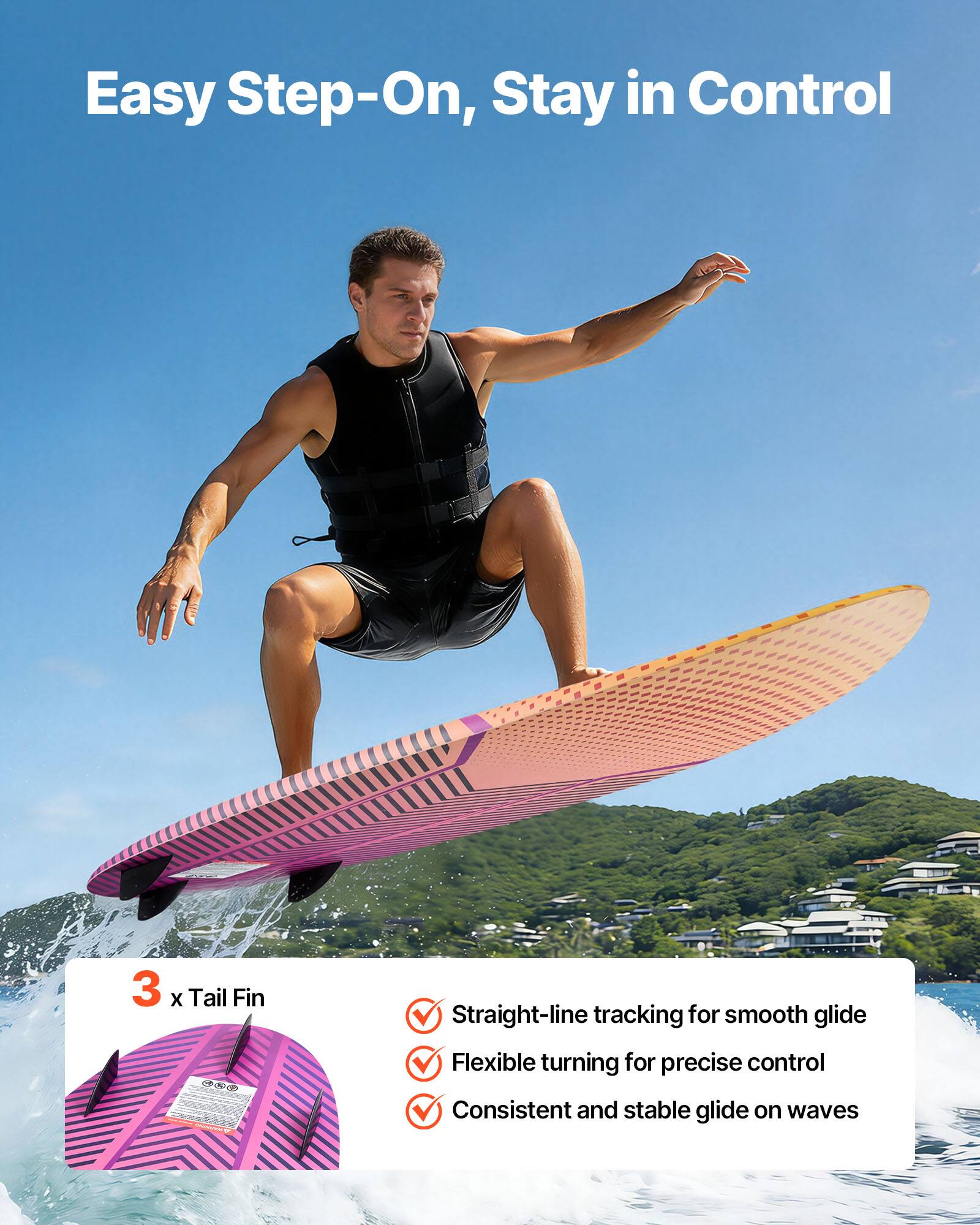 Easy Step-On, Stay in Control

3 x Tail Fin

- Straight-line tracking for smooth glide
- Flexible turning for precise control
- Consistent and stable glide on waves