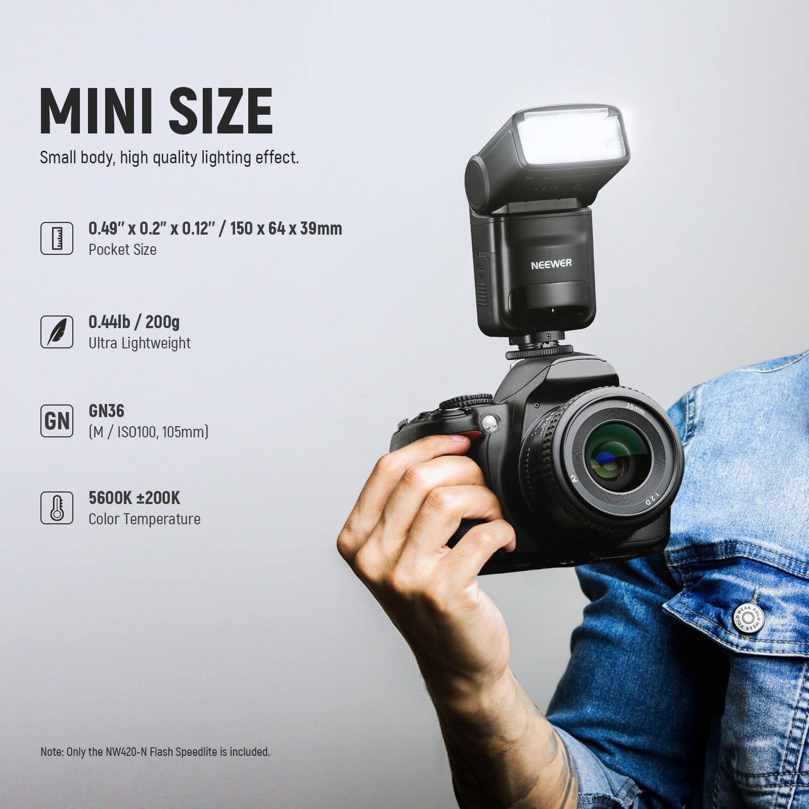 MINI SIZE  
Small body, high quality lighting effect.  
0.49" x 0.2" x 0.12" / 150 x 64 x 39mm  
Pocket Size  
0.44lb / 200g  
Ultra Lightweight  
GN36 (M / ISO100, 105mm)  
5600K ±200K  
Color Temperature  
Note: Only the NW420-N Flash Speedlite is included.