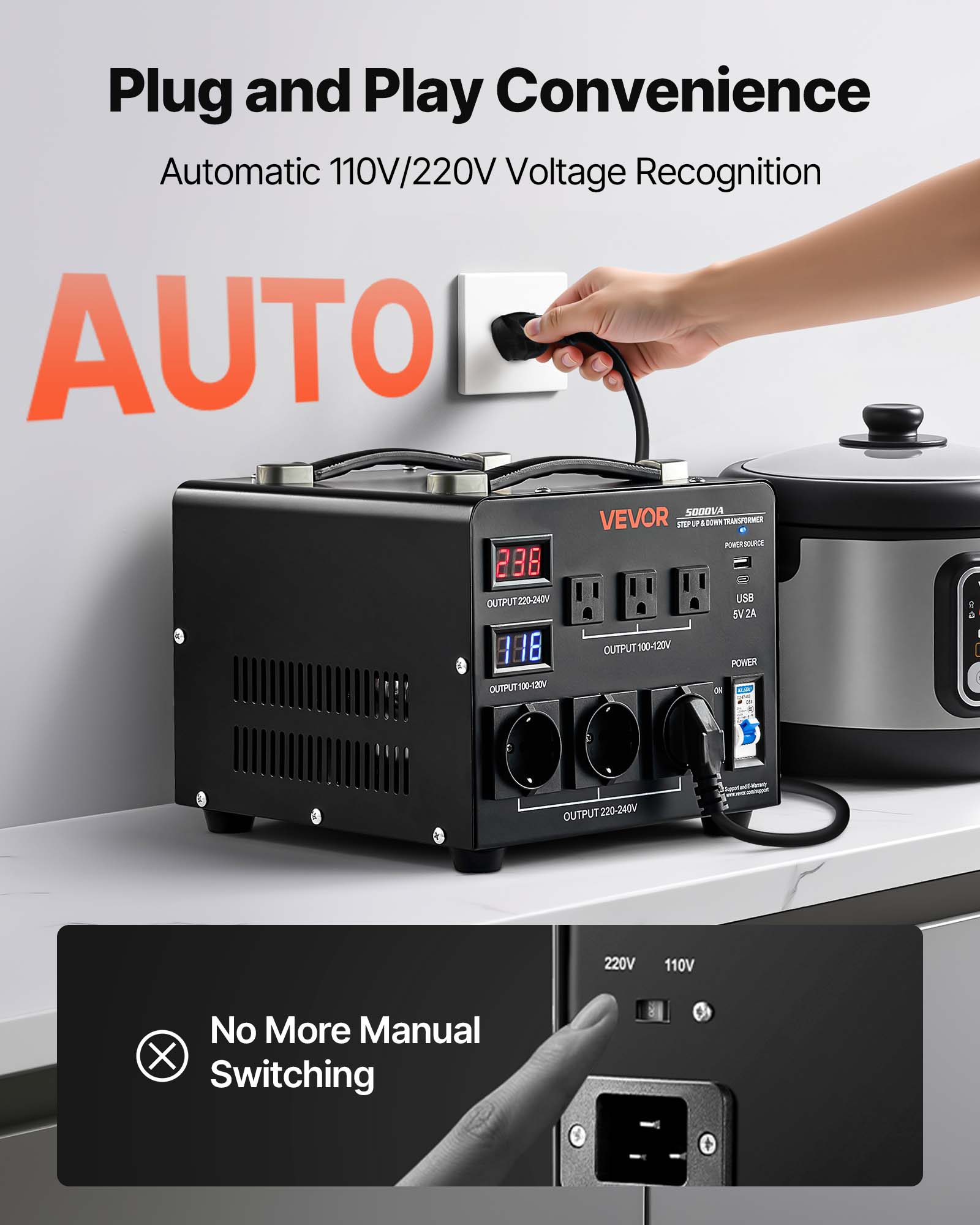 Plug and Play Convenience  
Automatic 110V/220V Voltage Recognition  
AUTO  
5000VA  
VEVOR  
STEP UP DOWN  
POWER JOURIDE 238  
OUTPUT 220-240V  
888  
5V2A USB  
Cal 118  
OUTPUT 100-120V  
POWER OUTPUT 100-120V  
ON  
OUTPUT 220-240V  
No More Manual Switching