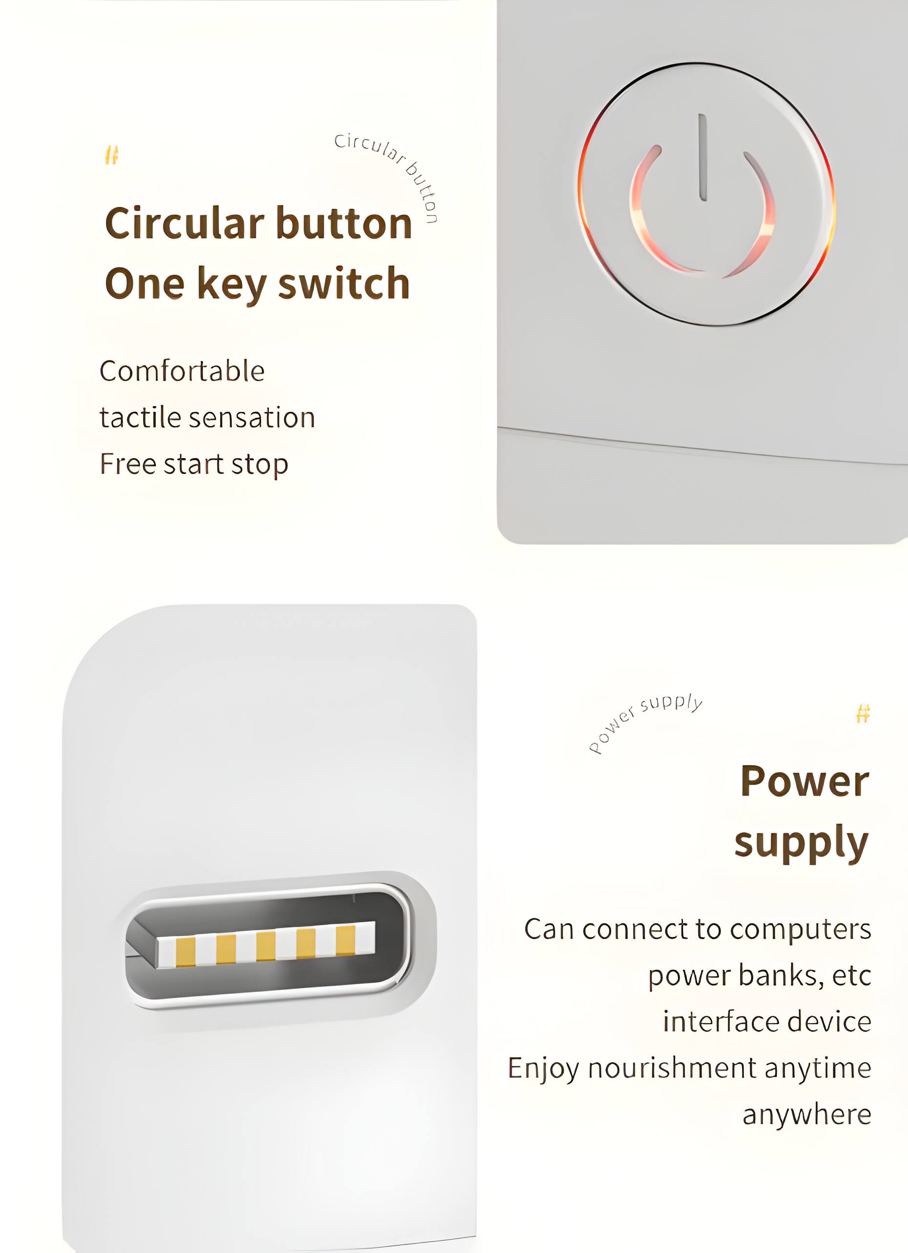 Circular button  
One key switch  
Comfortable tactile sensation  
Free start stop  

Power supply  
Can connect to computers, power banks, etc. interface device  
Enjoy nourishment anytime anywhere