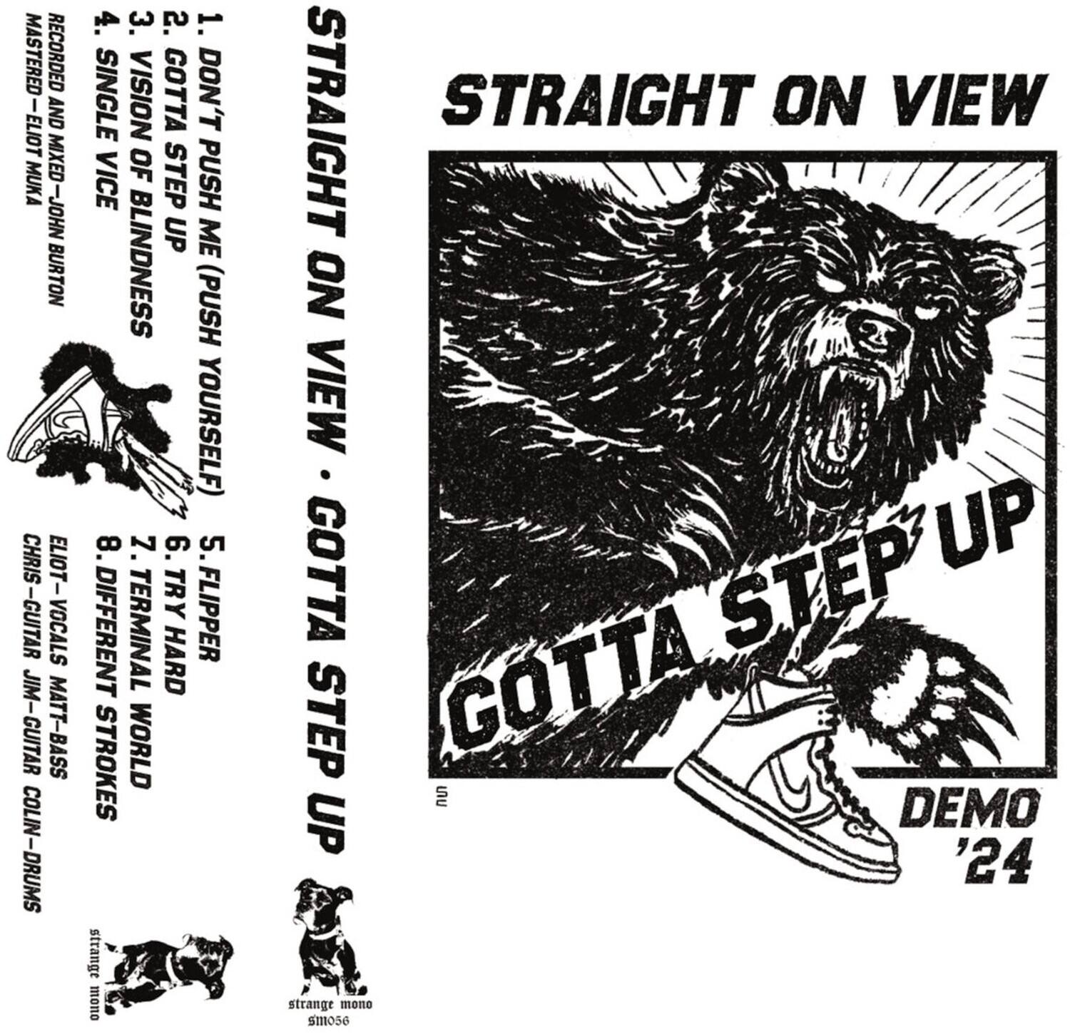 **STRAIGHT ON VIEW**

**GOTTA STEP UP**

**DEMO '24**

---

**1. DON'T PUSH ME (PUSH YOURSELF)**

**2. SINGLE VISION OF BLINDNESS**

**3. GOTTA STEP UP**

**4. VICE**

---

**ELIOT - VOCALS**

**CHRIS - GUITAR**

**MATT - BASS**

**COLIN - DRUMS**

---

**8. DIFFERENT WORLD**

**7. TERMINAL HARD STROKES**

**6. FLIPPER**

**5. TRY**

---

**MASTERED AND MIXED - JOHN BURTON**

**RECORDED - ELIOT MUKA**

**GUITAR - JIM**

**VOCALS - CHRIS**

**BASS - MATT**

**DRUMS - COLIN**

---

**strange mono**

**smo56**
