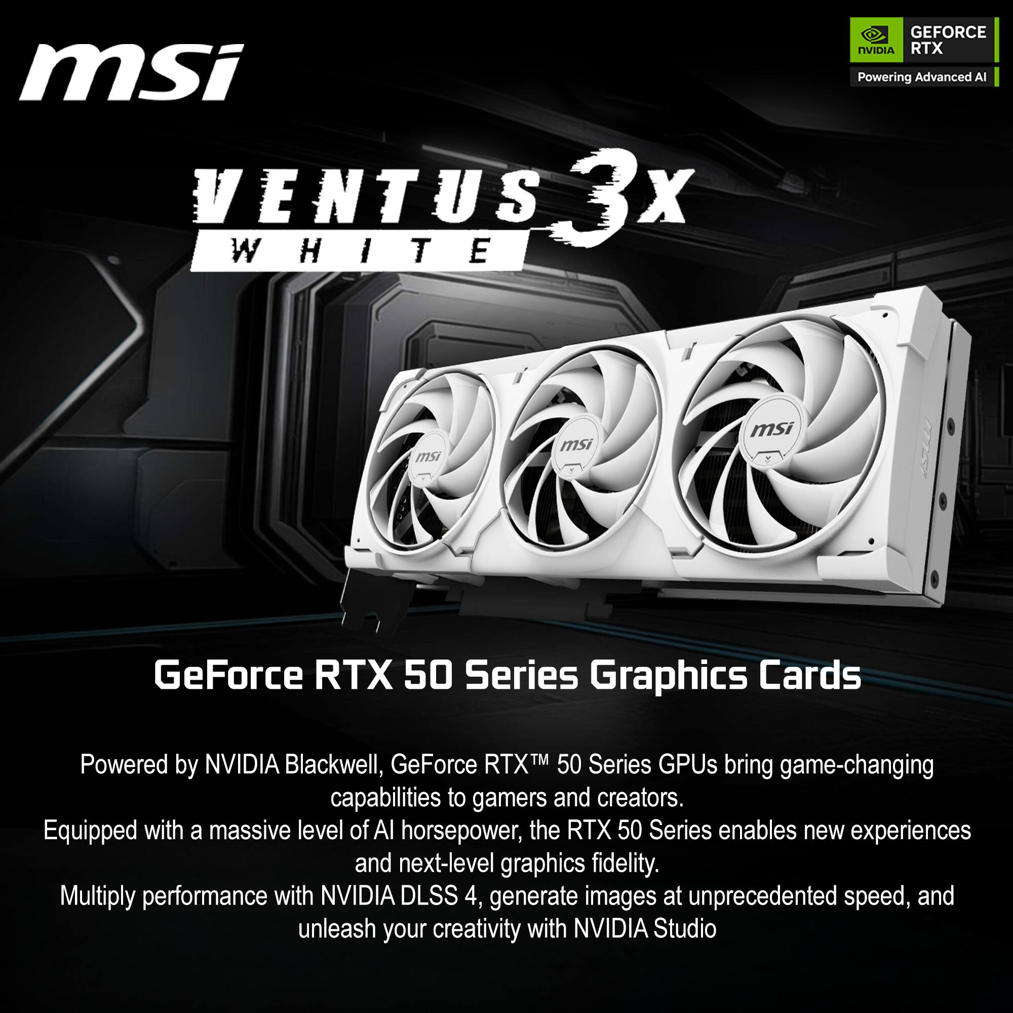 msi VENTUS 3x WHITE GEFORCE NVIDIA RTX  
Powering Advanced AI  

msi  
msi  
msi  

GeForce RTX 50 Series Graphics Cards  
Powered by NVIDIA Blackwell, GeForce RTX™ 50 Series GPUs bring game-changing capabilities to gamers and creators.  
Equipped with a massive level of AI horsepower, the RTX 50 Series enables new experiences and next-level graphics fidelity.  
Multiply performance with NVIDIA DLSS 4, generate images at unprecedented speed, and unleash your creativity with NVIDIA Studio