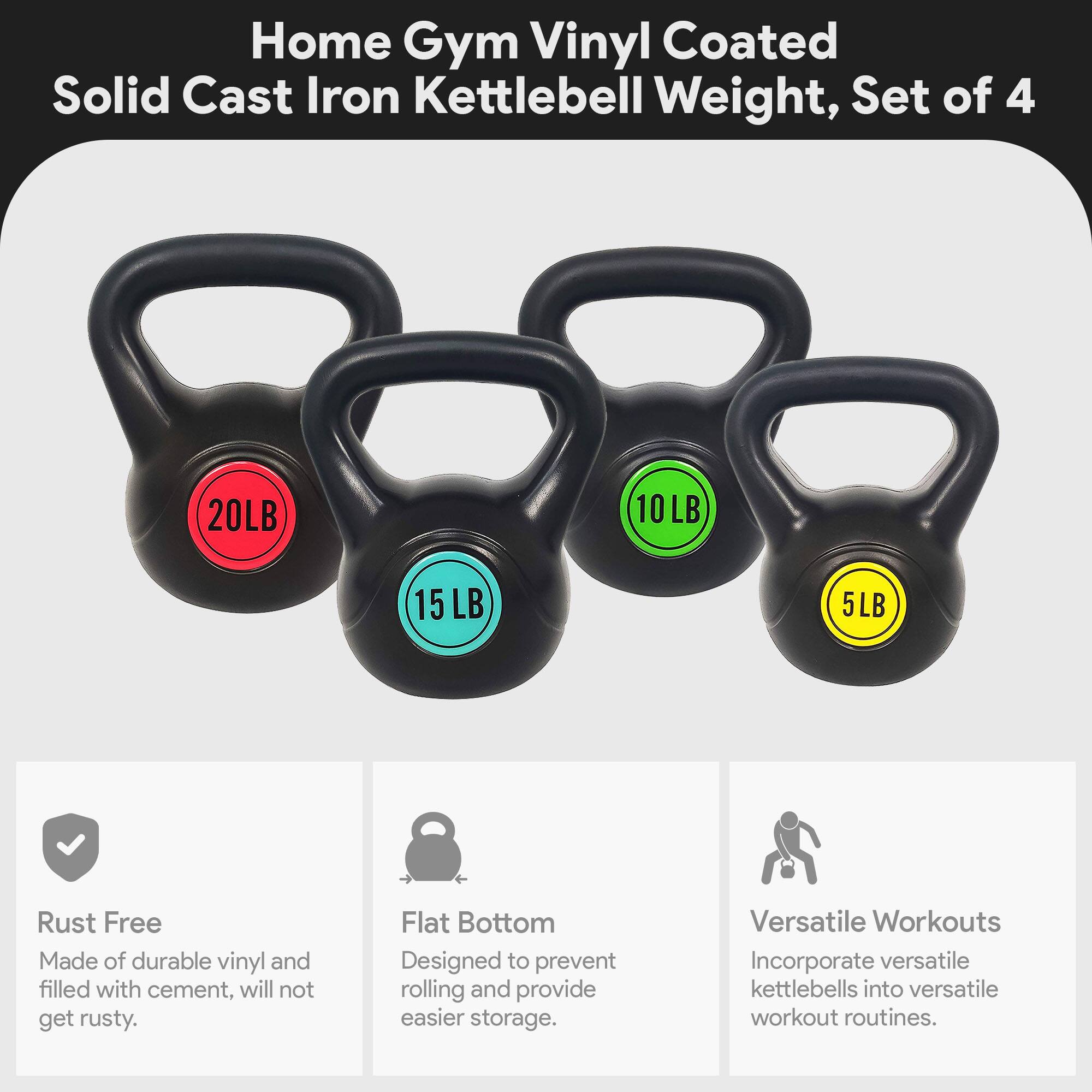 Home Gym Vinyl Coated Solid Cast Iron Kettlebell Weight, Set of 4 (20LB, 10LB, 15LB, 5LB)

- Rust Free: Made of durable vinyl and filled with cement, will not get rusty.
- Flat Bottom: Designed to prevent rolling and provide easier storage.
- Versatile Workouts: Incorporate versatile kettlebells into versatile workout routines.
