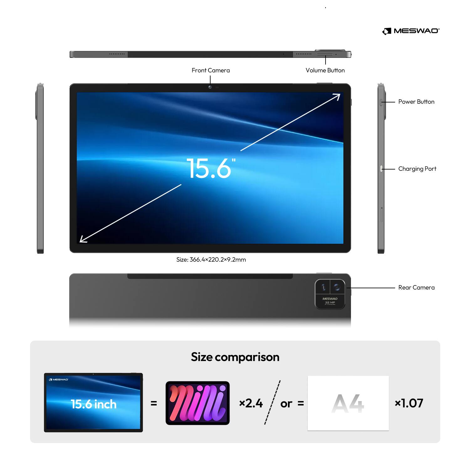MESWAO*

Front Camera
Volume Button
Power Button
15.6*
Charging Port
Size: 366.4x220.2x9.2mm
Rear Camera
MESWAO 10 VP
Size comparison
MESWAO
15.6 inch
= x2.4
or = A4 x1.07