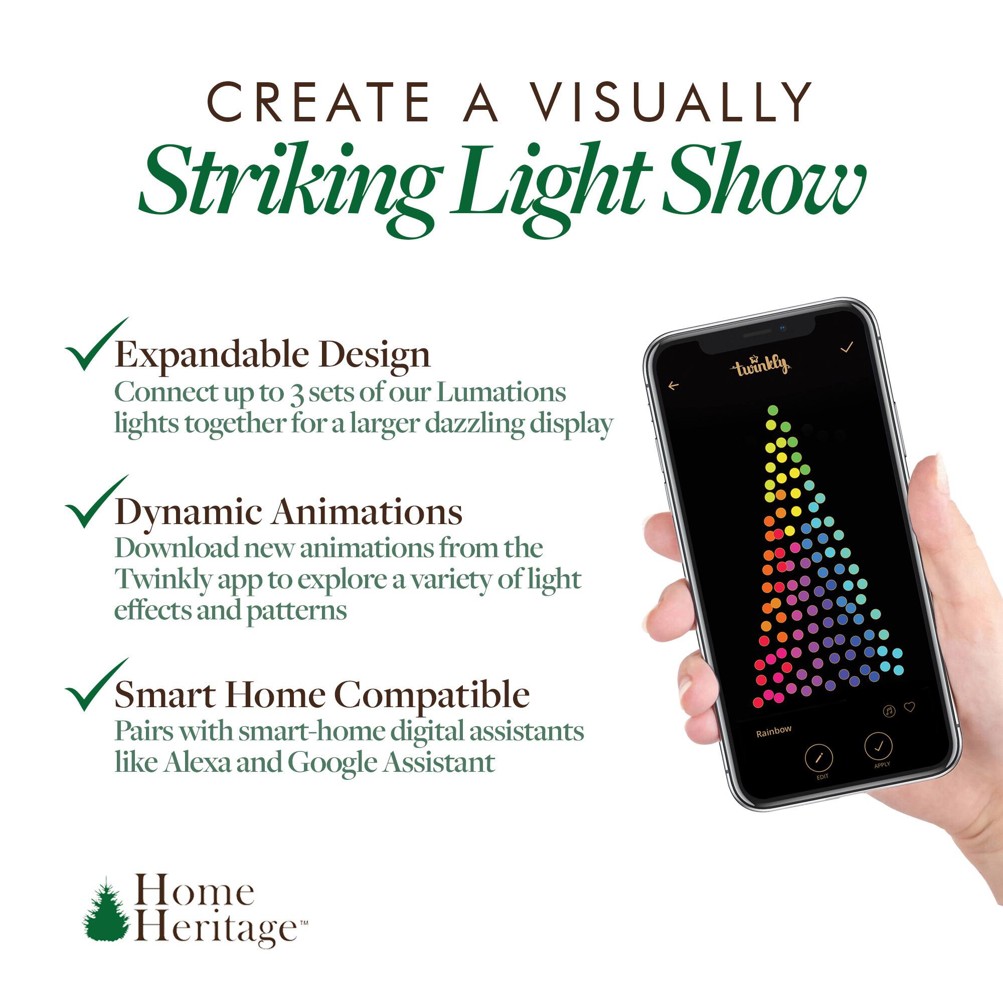 CREATE A VISUALLY Striking Light Show

Expandable Design
Connect up to 3 sets of our Lumations lights together for a larger dazzling display

Dynamic Animations
Download new animations from the Twinkly app to explore a variety of light effects and patterns

Smart Home Compatible
Pairs with smart-home digital assistants like Alexa and Google Assistant

Home Heritage