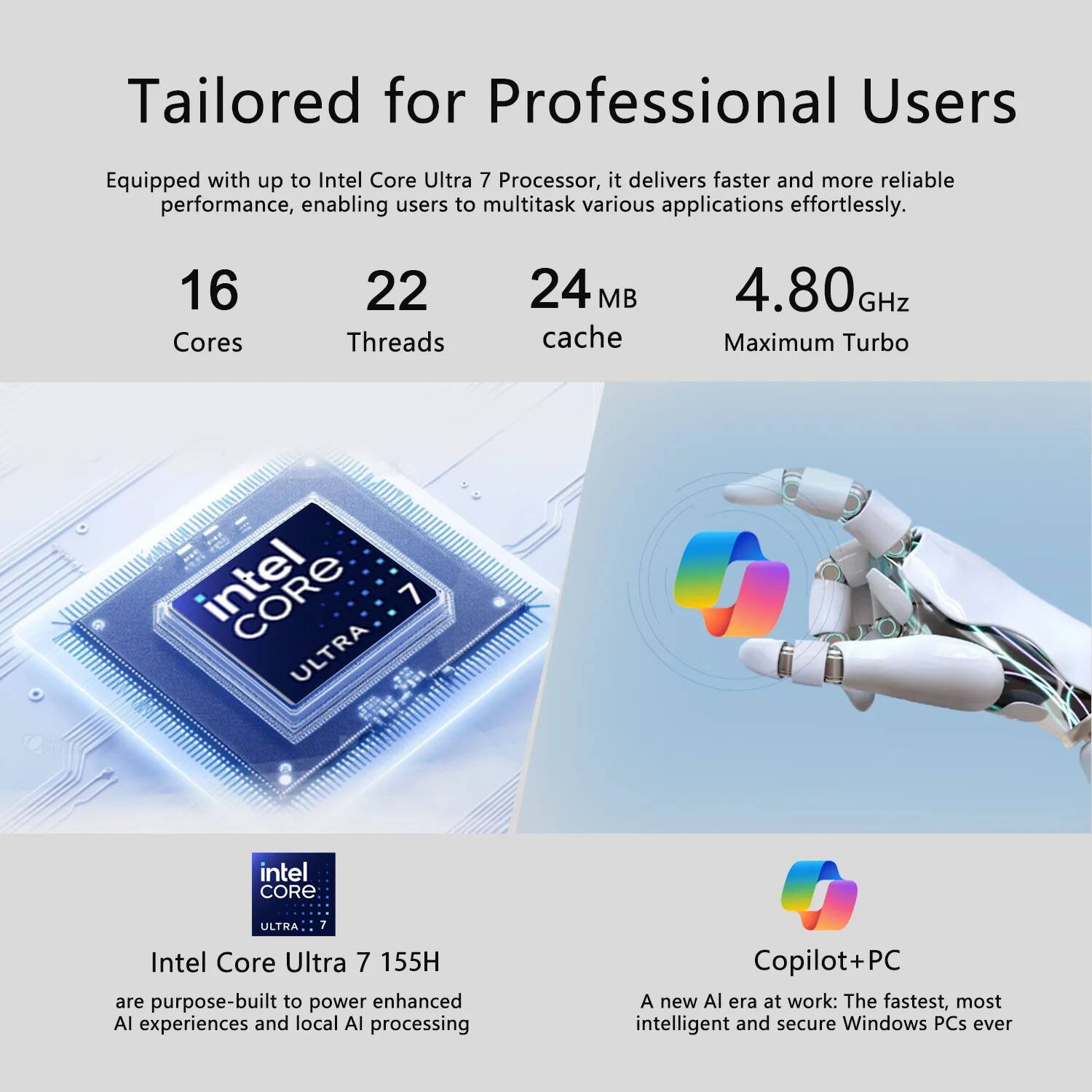 Tailored for Professional Users

Equipped with up to Intel Core Ultra 7 Processor, it delivers faster and more reliable performance, enabling users to multitask various applications effortlessly.

16 Cores  
22 Threads  
24 MB cache  
4.80 GHz Maximum Turbo

Intel Core Ultra 7 155H are purpose-built to power enhanced AI experiences and local AI processing

Copilot+PC  
A new AI era at work: The fastest, most intelligent and secure Windows PCs ever
