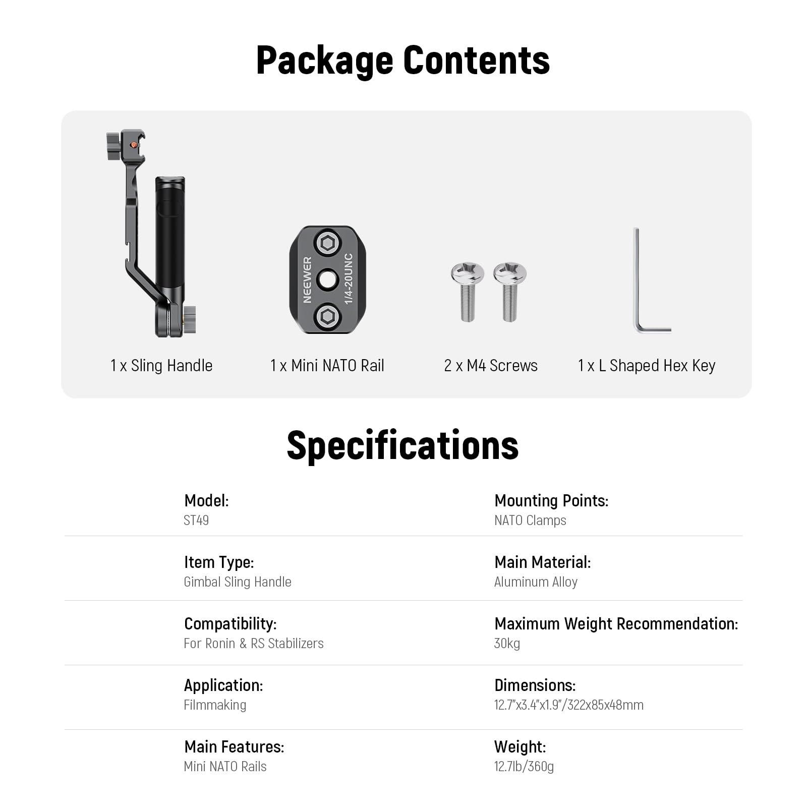 Package Contents  
1 x Sling Handle  
1 x Mini NATO Rail  
2 x M4 Screws  
1 x L Shaped Hex Key  

Specifications  
Model: ST49  
Item Type: Gimbal Sling Handle  
Compatibility: For Ronin & RS Stabilizers  
Application: Filmmaking  
Main Features: Mini NATO Rails  
Mounting Points: NATO Clamps  
Main Material: Aluminum Alloy  
Maximum Weight Recommendation: 30kg  
Dimensions: 12.7" x 3.4" x 1.9" / 322x85x48mm  
Weight: 12.7lb / 360g