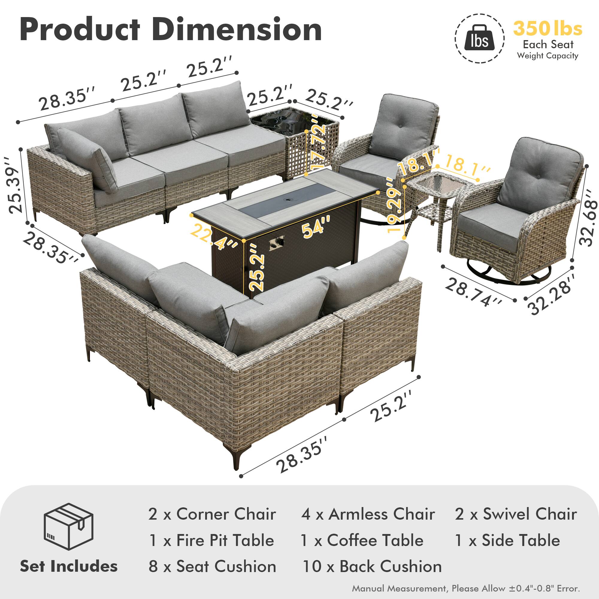 **Product Dimension**

- Sofa: 28.35" x 25.2" x 25.2" x 25.2" x 25.39" x 22.4" x 25.2"
- Armless Chair: 18.1" x 18.1" x 19.29" x 32.68" x 28.74" x 32.28" x 28.35" x 25.2"
- Swivel Chair: 28.74" x 32.68" x 18.1" x 18.1" x 25.2" x 25.2"
- Fire Pit Table: 54" x 22.4" x 25.2"
- Coffee Table: 28.35" x 25.39"
- Side Table: 28.35" x 25.2"

**Set Includes**

- 2 x Corner Chair
- 4 x Armless Chair
- 2 x Swivel Chair