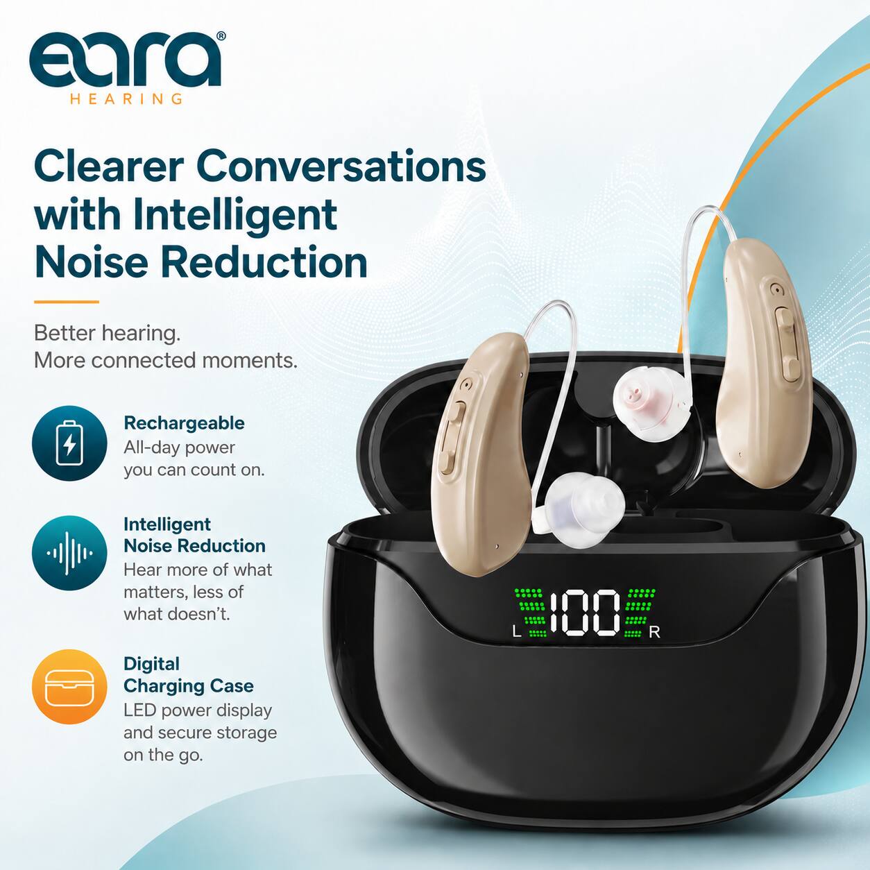 eara® HEARING

Clearer Conversations with Intelligent Noise Reduction

Better hearing. More connected moments.

Rechargeable All-day power you can count on.

Intelligent Noise Reduction Hear more of what matters, less of what doesn't.

Digital Charging Case LED power display and secure storage on the go.