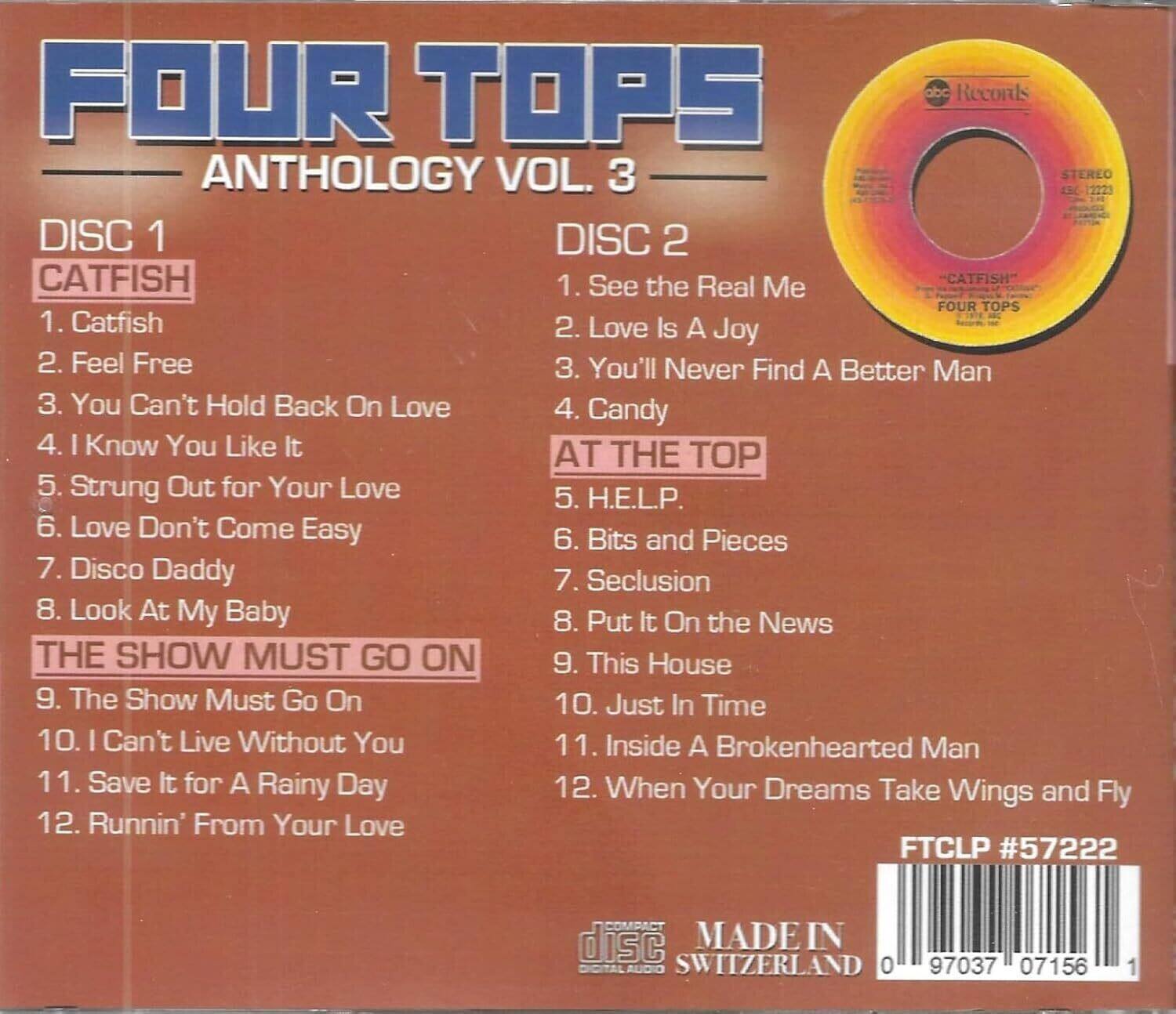 **FOUR TOPS**  
**ANTHOLOGY VOL. 3**

**DISC 1**  
**CATFISH**  
1. Catfish  
2. Feel Free  
3. You Can't Hold Back On Love  
4. I Know You Like It  
5. Strung Out for Your Love  
6. Love Don't Come Easy  
7. Disco Daddy  
8. Look At My Baby  

**THE SHOW MUST GO ON**  
9. The Show Must Go On  
10. I Can't Live Without You  
11. Save It for A Rainy Day  
12. Runnin' From Your Love  

**DISC 2**  
1. See the Real Me  
2. Love Is A Joy  
3. You'll Never Find A Better Man  
4. Candy  
5. Bits and Pieces  
6. Seclusion  
7. Put It On the News  
8. This House  
9. Just In Time  
10. Inside A Brokenhearted Man  
11. When Your Dreams Take Wings and Fly  

**FTCLP #57222**  
**MADE IN SWITZERLAND**  
**0 97037 07156