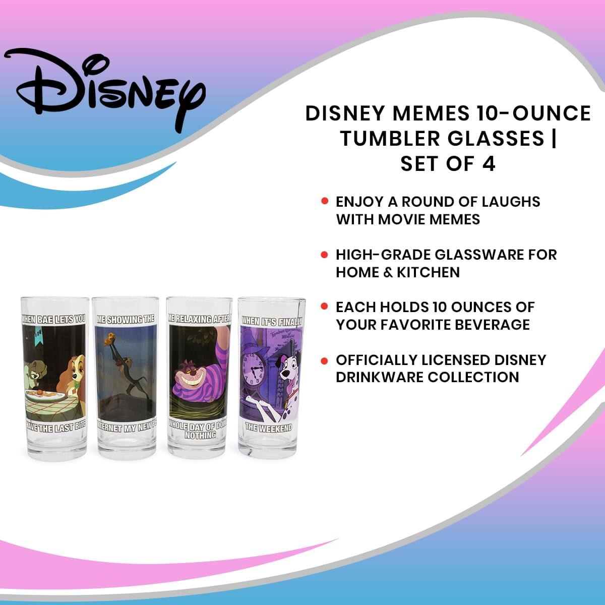 Disney MEMES 10-OUNCE TUMBLER GLASSES | SET OF 4

- ENJOY A ROUND OF LAUGHS WITH MOVIE MEMES
- HIGH-GRADE GLASSWARE FOR HOME & KITCHEN
- EACH HOLDS 10 OUNCES OF YOUR FAVORITE BEVERAGE
- OFFICIALLY LICENSED DISNEY DRINKWARE COLLECTION

- WHEN BAE LETS YOU TAKE THE LAST BITE
- ME SHOWING THE INTERNET MY NEW HOE
- WHOLE DAY OF DO NOTHING
- WHEN IT'S FINALLY THE WEEKEND
