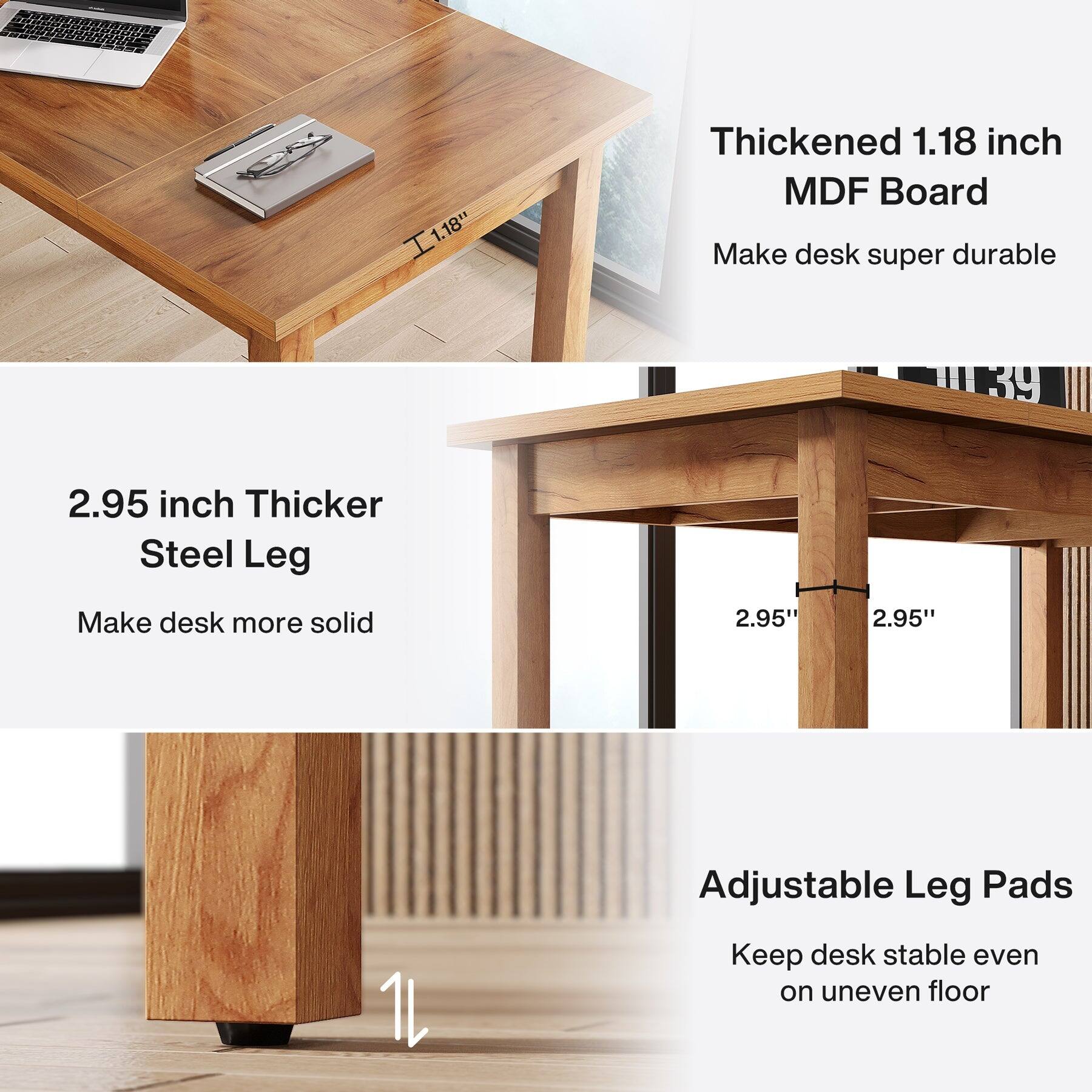 1.18"  
Thickened 1.18 inch MDF Board  
Make desk super durable  

2.95 inch Thicker Steel Leg  
Make desk more solid  

2.95"  
Adjustable Leg Pads  
Keep desk stable even on uneven floor