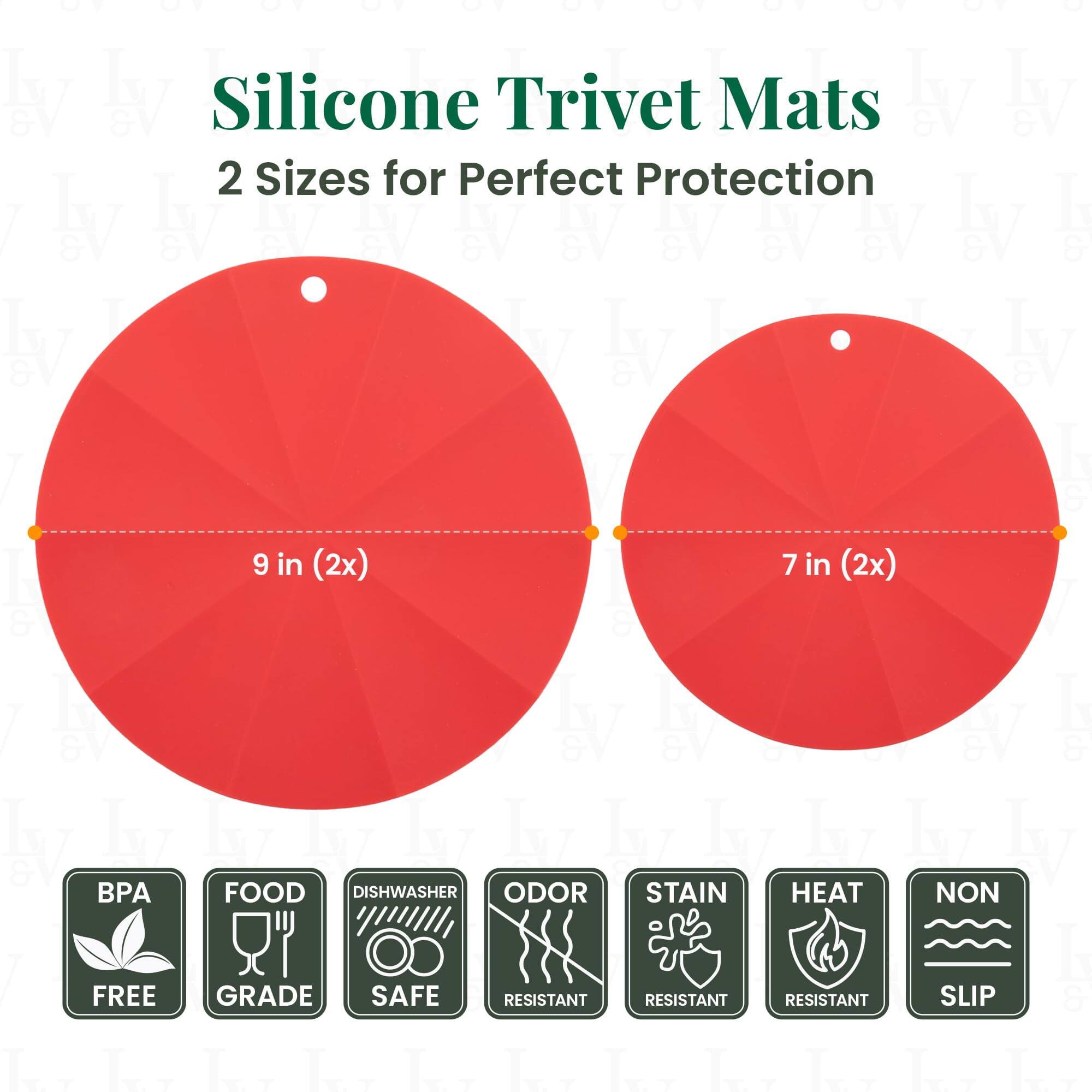 Silicone Trivet Mats  
2 Sizes for Perfect Protection  

9 in (2x)  
7 in (2x)  

BPA FREE  
FOOD GRADE  
DISHWASHER SAFE  
ODOR RESISTANT  
STAIN RESISTANT  
HEAT RESISTANT  
NON SLIP