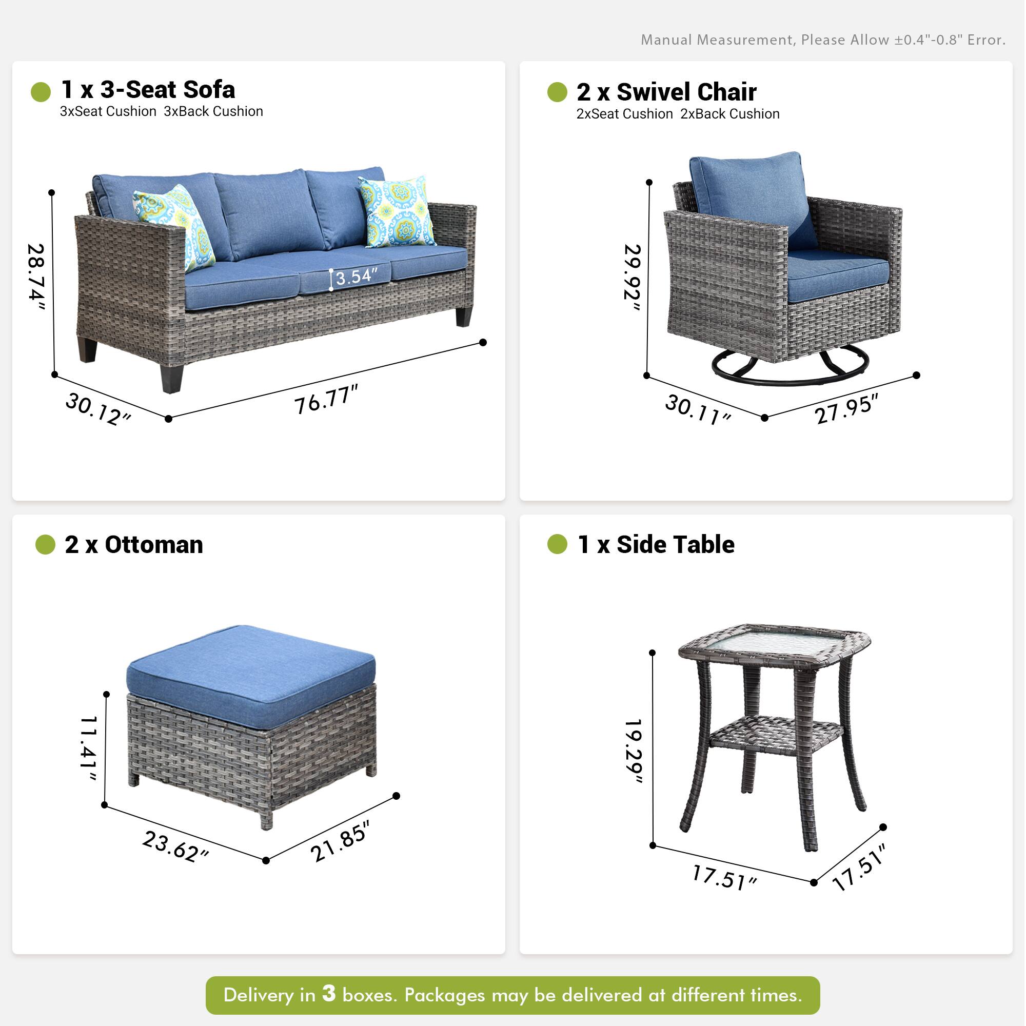 Manual Measurement, Please Allow 0.4"-0.8" Error.

1 x 3-Seat Sofa  
3xSeat Cushion 3xBack Cushion  
28.74" 3.54" 29.92" 30.12" 76.77" 30.11" 27.95"

2 x Swivel Chair  
2xSeat Cushion 2xBack Cushion  
28.74" 3.54" 29.92" 30.12" 76.77" 30.11" 27.95"

2 x Ottoman  
11.41" 23.62" 21.85" 19.29" 17.51" 17.51"

1 x Side Table  
11.41" 23.62" 21.85" 19.29" 17.51" 17.51"

Delivery in 3 boxes. Packages may be delivered at different times.