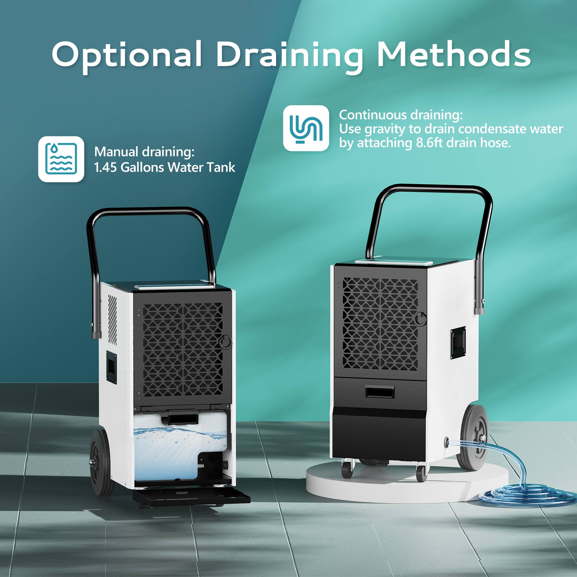 Optional Draining Methods

Manual draining:
1.45 Gallons Water Tank

Continuous draining:
Use gravity to drain condensate water by attaching 8.6ft drain hose.