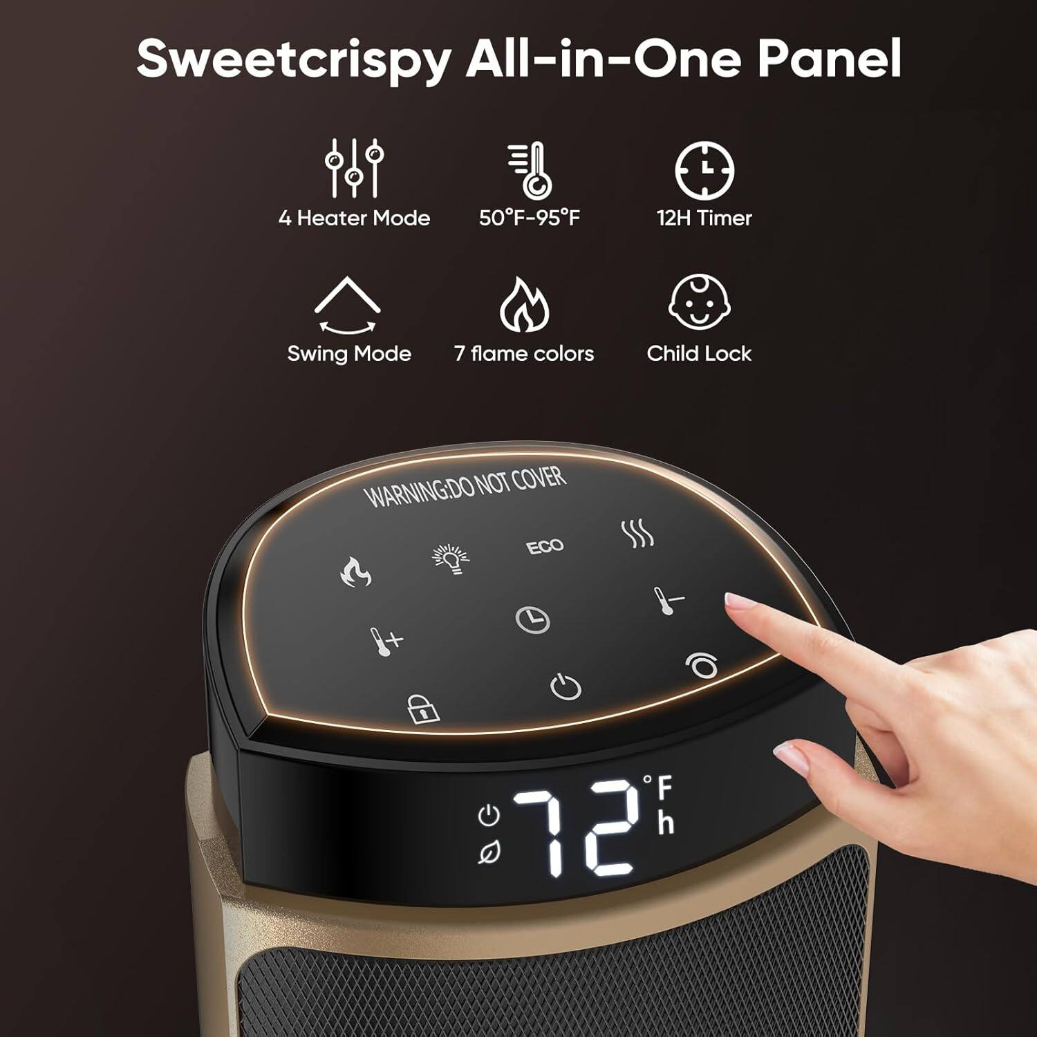 Sweetcrispy All-in-One Panel

- 4 Heater Mode
- 50°F-95°F
- 12H Timer
- Swing Mode
- 7 flame colors
- Child Lock

WARNING: DO NOT COVER

ECO

72°F

12h