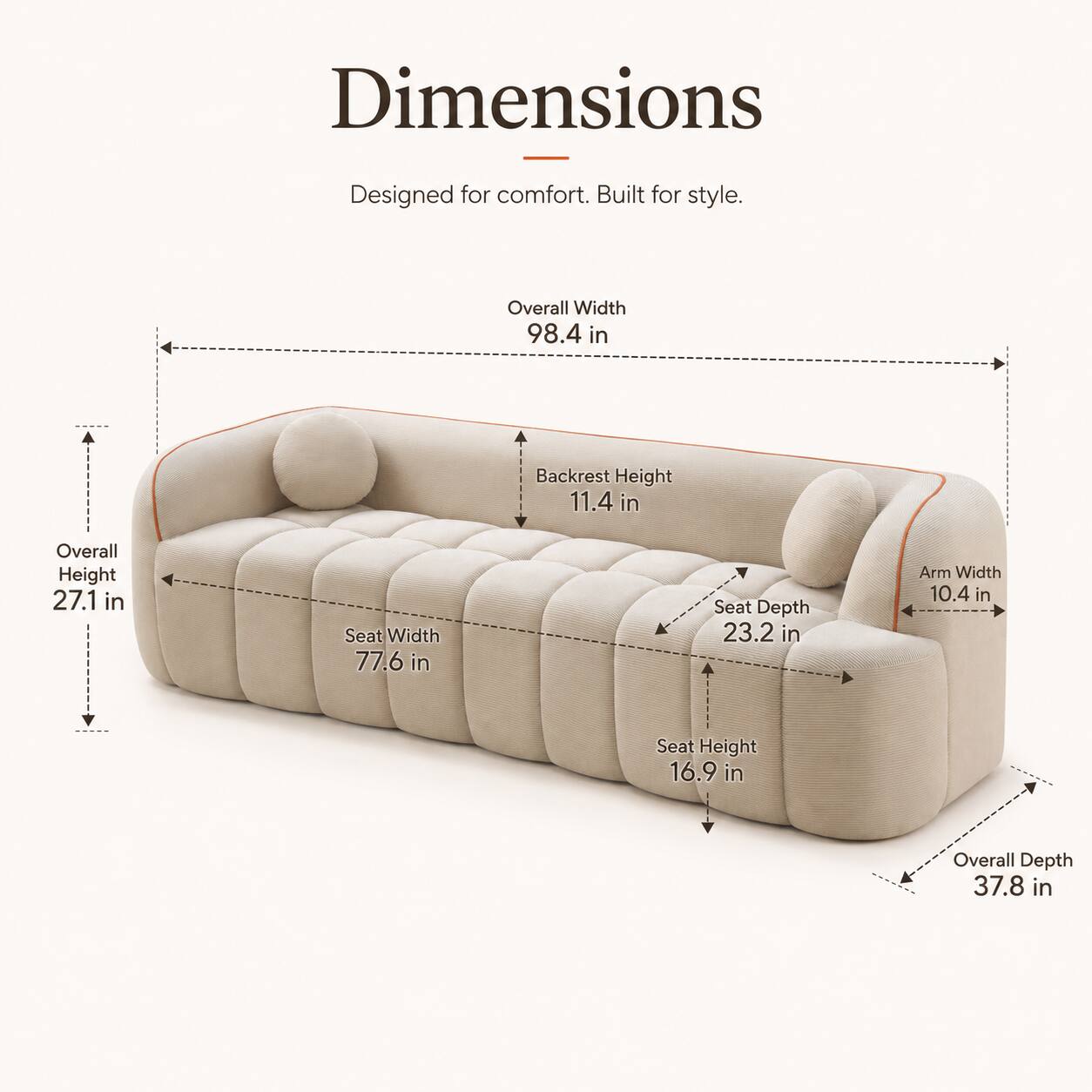 Dimensions  
Designed for comfort. Built for style.  
Overall Width 98.4 in  
Backrest Height 11.4 in  
Overall Height 27.1 in  
Seat Width 77.6 in  
Seat Depth 23.2 in  
Arm Width 10.4 in  
Seat Height 16.9 in  
Overall Depth 37.8 in