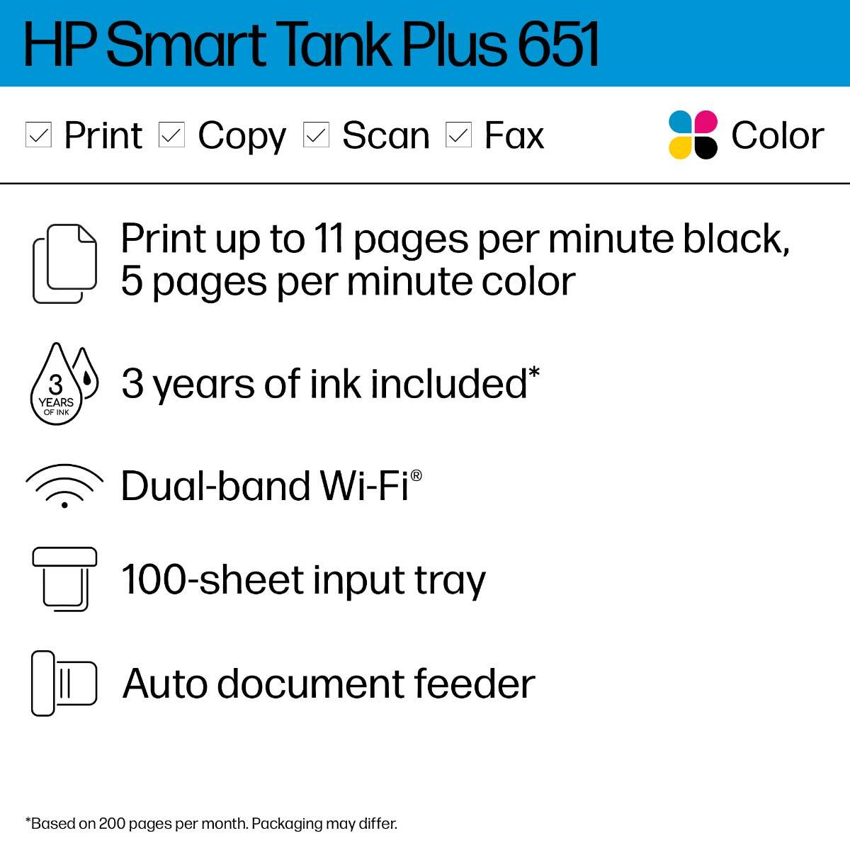 HP Smart Tank Plus 651

- Print
- Copy
- Scan
- Fax
- Color

- Print up to 11 pages per minute black, 5 pages per minute color
- 3 years of ink included*
- Dual-band Wi-Fi®
- 100-sheet input tray
- Auto document feeder

*Based on 200 pages per month. Packaging may differ.