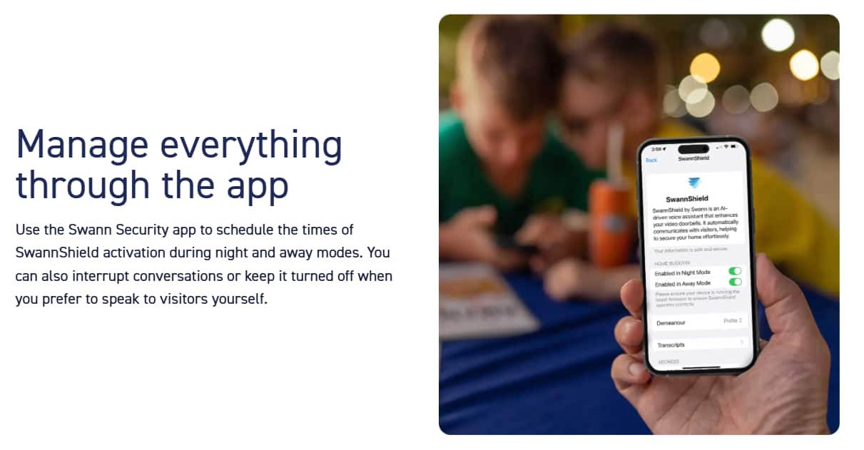 Manage everything through the app. Use the Swann Security app to schedule the times of SwannShield activation during night and away modes. You can also interrupt conversations or keep it turned off when you prefer to speak to visitors yourself. SwannShield by Swann is an AI-driven voice technology that enhances CPP doorbells and automatically communicates with visitors, helping to secure your home effortlessly. Your information is safe and secure. Home Buddy is enabled in Night Mode and Away Mode. Please ensure you have the SwannShield app's recent operation correctly enabled. Demonstration transcripts are available. ADDRESS.