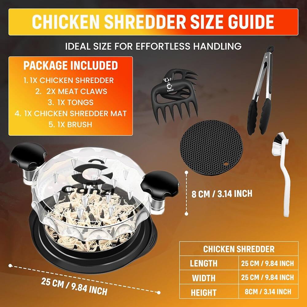 **CHICKEN SHREDDER SIZE GUIDE**  
IDEAL SIZE FOR EFFORTLESS HANDLING

**PACKAGE INCLUDED**  
1. 1X CHICKEN SHREDDER  
2. 2X MEAT CLAWS  
3. 1X TONGS  
4. 1X CHICKEN SHREDDER MAT  
5. 1X BRUSH  

**CHICKEN SHREDDER**  
- LENGTH: 25 CM / 9.84 INCH  
- WIDTH: 25 CM / 9.84 INCH  
- HEIGHT: 8 CM / 3.14 INCH  

**8 CM / 3.14 INCH**