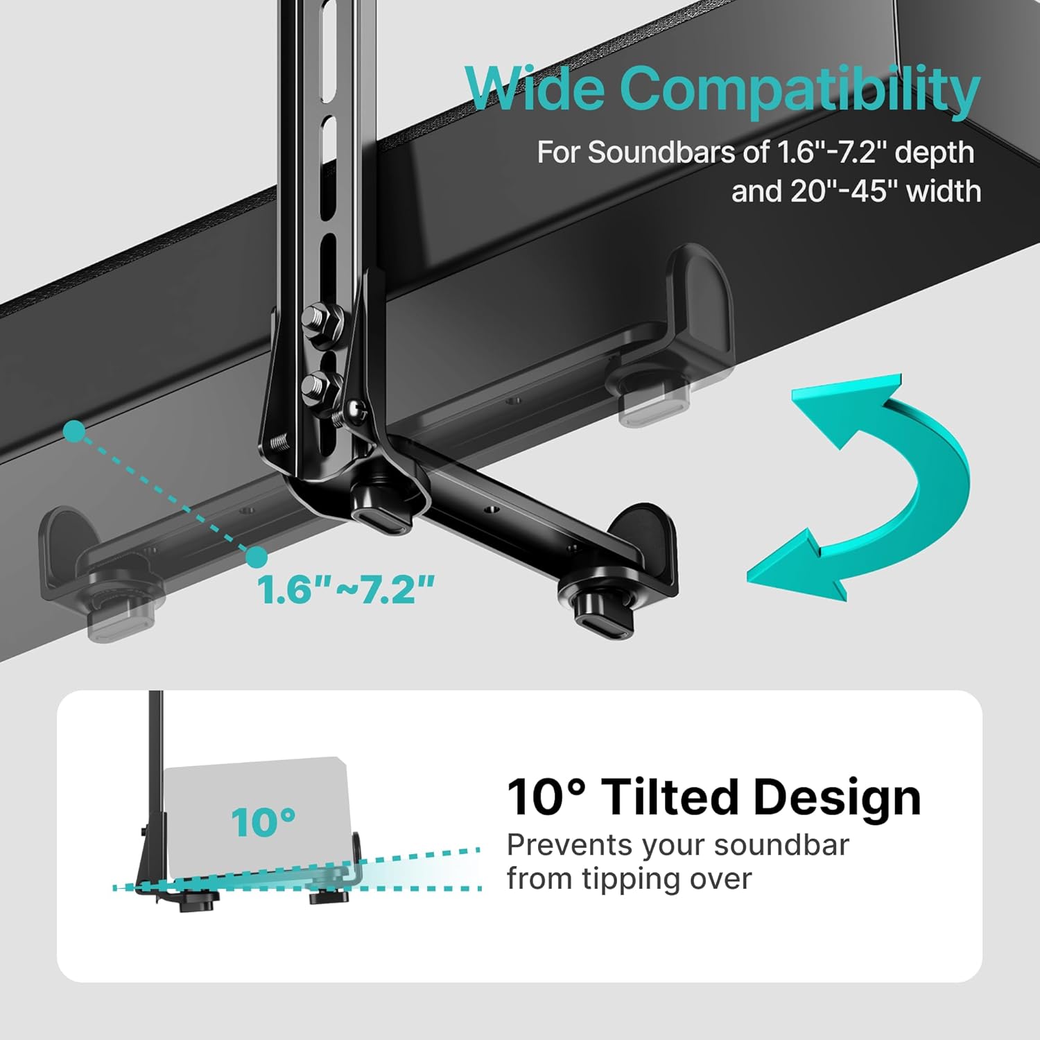 Wide Compatibility  
For Soundbars of 1.6"-7.2" depth and 20"-45" width  

1.6"~7.2"  

10° Tilted Design  
Prevents your soundbar from tipping over