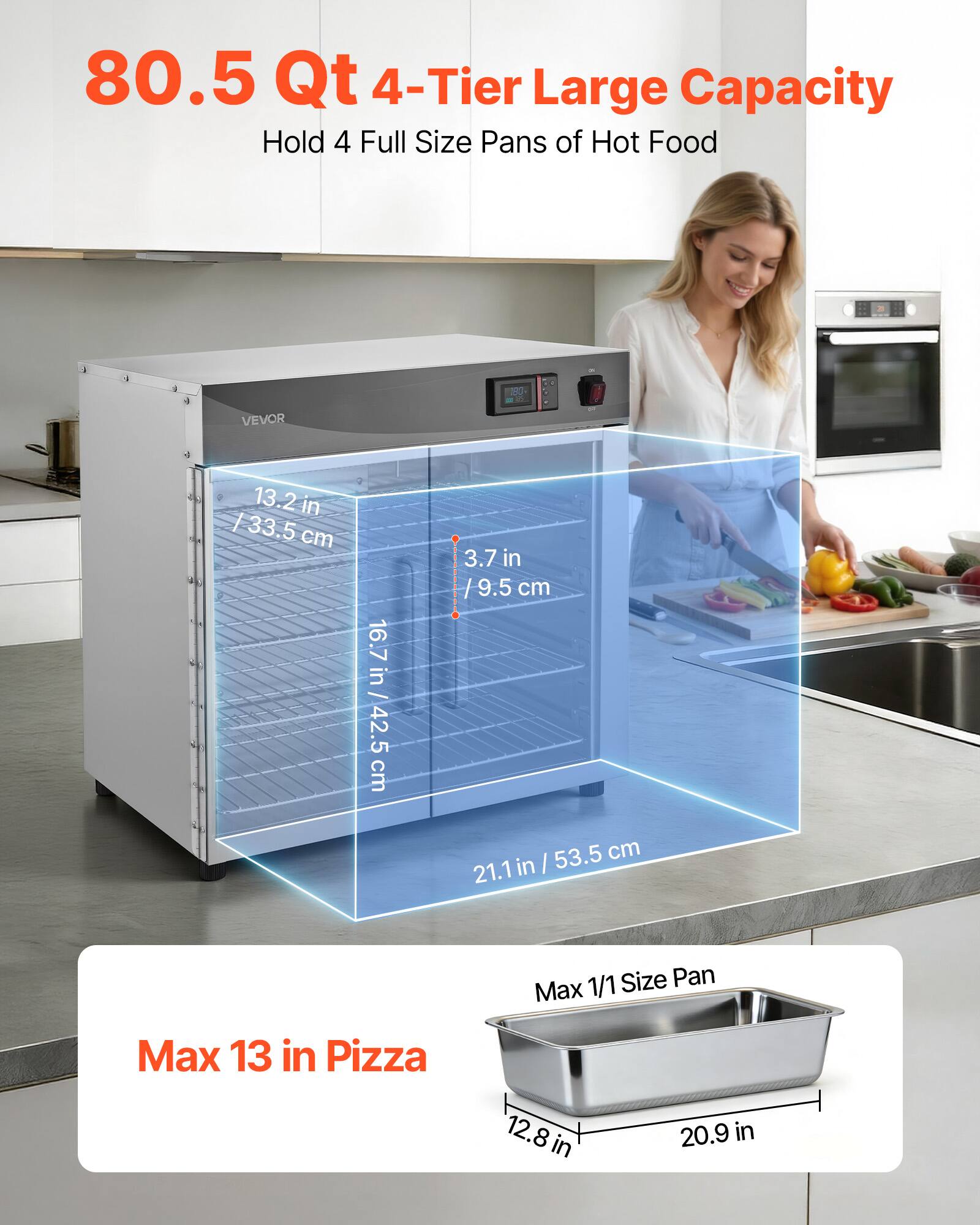 80.5 Qt 4-Tier Large Capacity Hold 4 Full Size Pans of Hot Food

180

VEVOR

13.2 in / 33.5 cm

16.7 in / 42.5 cm

3.7 in / 9.5 cm

53.5 cm / 21.1 in

1/1 Size Pan Max

Max 13 in Pizza

12.8 in

20.9 in