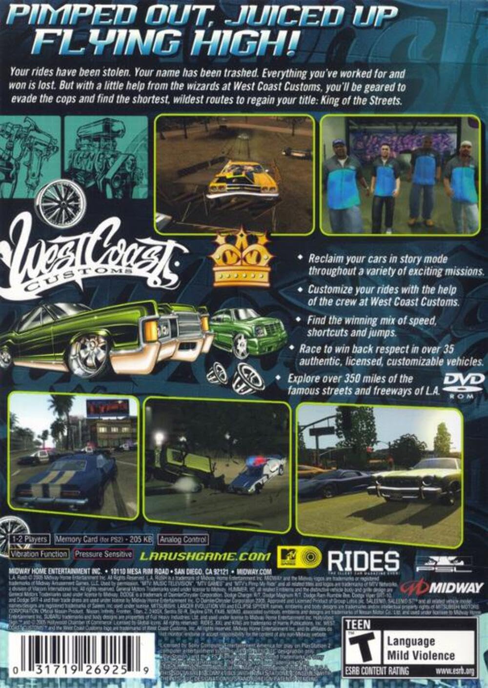 **PIMPED OUT, JUICED UP, FLYING HIGH!**

Your rides have been stolen. Your name has been trashed. Everything you've worked for and won is lost. But with a little help from the wizards at West Coast Customs, you'll be geared to evade the cops and find the shortest, wildest routes to regain your title: King of the Streets.

**West Coast Customs**

- Reclaim your cars in story mode throughout a variety of exciting missions.
- Customize your rides with the help of the crew at West Coast Customs.
- Find the winning mix of speed, shortcuts, and jumps.
- Race to win back respect in over 35 authentic, licensed, customizable vehicles.
- Explore over 350 miles of the famous streets and freeways of L.A.

**DVD ROM**

1-2 Players  
Memory Card (for PS2) - 205 KB  
Analog Control  
Vibration Function  
Pressure Sensitive

**LARUSHGAME.COM**

**RIDES**

**MIDWAY**

**MIDWAY HOME ENTERTAINMENT INC.**  
10110 MESA RIM ROAD  
SAN DIEGO, CA 92121  
MIDWAY.COM